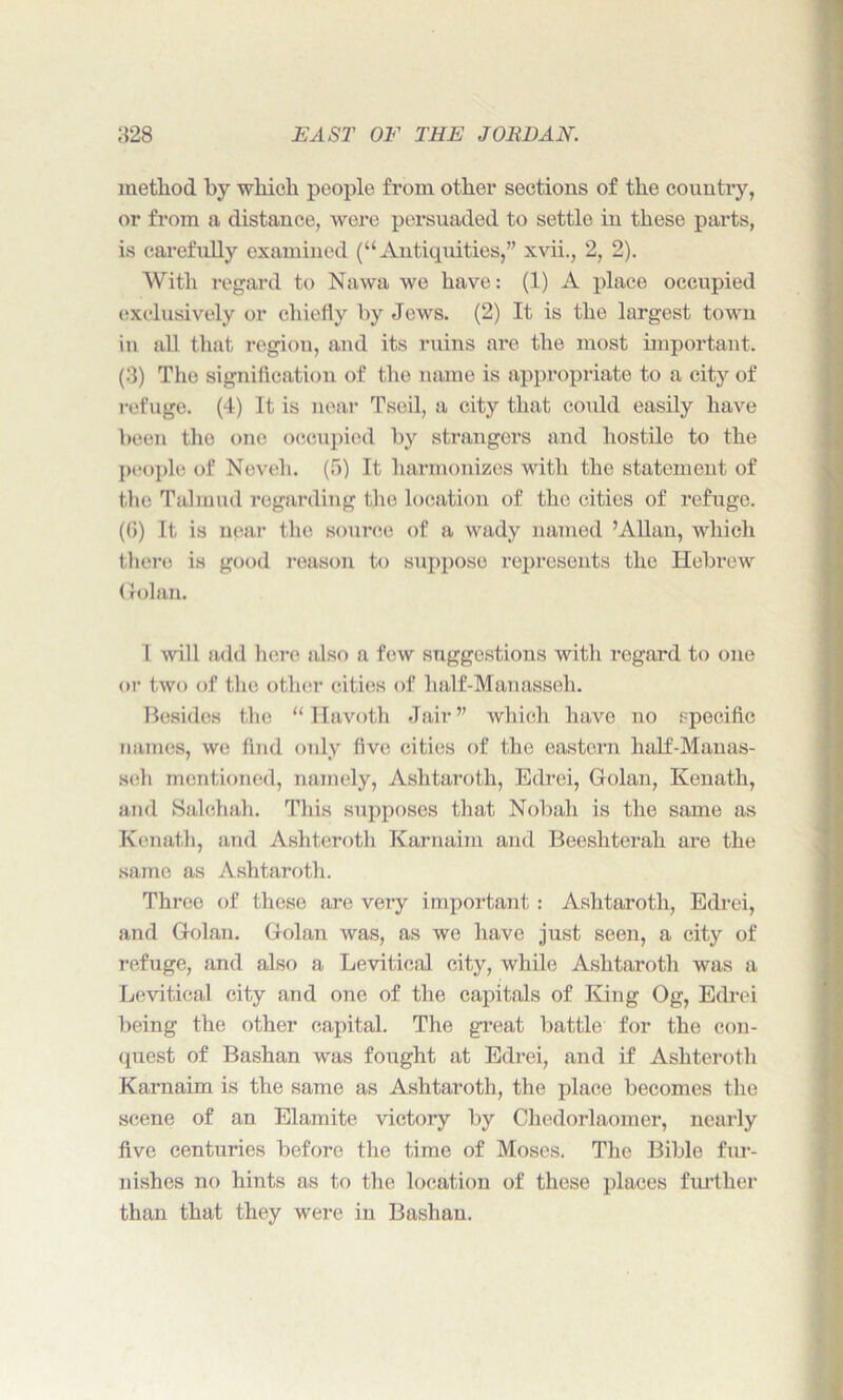 method by which people from other sections of the country, or from a distance, were persuaded to settle in these parts, is carefully examined (“Antiquities,” xvii., 2, 2). With regard to Nawa we have: (1) A place occupied exclusively or chiefly by Jews. (2) It is the largest town in all that region, and its ruins are the most important. (3) The signification of the name is appropriate to a city of refuge. (4) It is near Tseil, a city that could easily have been tho one occupied by strangers and hostile to the people of Novell. (5) It harmonizes with the statement of the Talmud regarding the location of the cities of refuge. (G) It is near the source of a wady named ’Allan, which there is good reason to suppose represents the Hebrew Golan. I will add here also a few suggestions with regard to one or two of the other cities of half-Manasseh. Besides the “Havoth Jair” which have no specific names, we find only five cities of the eastern half-Manas- seh mentioned, namely, Ashtaroth, Edrei, Golan, Kenath, and Salchah. This supposes that Nobali is the same as Kenath, and Asliteroth Karnaim and Beeshterah are the same as Ashtaroth. Three of these are very important : Ashtaroth, Edrei, and Golan. Golan was, as we have just seen, a city of refuge, and also a Levitieal city, while Ashtaroth was a Levitical city and one of the capitals of King Og, Edrei being the other capital. The great battle for the con- quest of Bashan was fought at Edrei, and if Ashteroth Karnaim is the same as Ashtaroth, the place becomes the scene of an Elamite victory by Chedorlaorner, nearly five centuries before the time of Moses. The Bible fur- nishes no hints as to the location of these places further than that they were in Bashan.