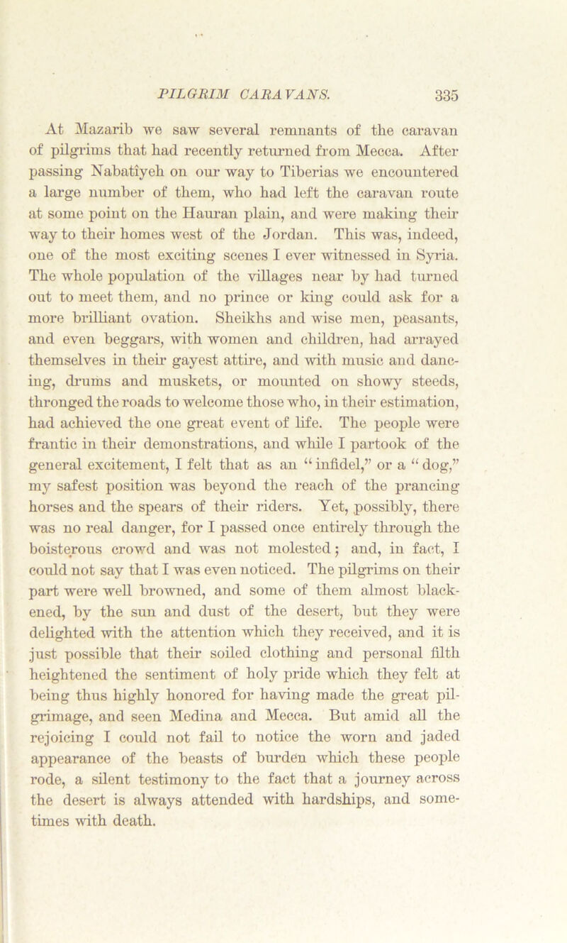 At Mazarib we saw several remnants of the caravan of pilgrims that had recently returned from Mecca. After passing Nabatiyeh on our way to Tiberias we encountered a large number of them, who had left the caravan route at some point on the Hauran plain, and were making then* way to their homes west of the Jordan. This was, indeed, one of the most exciting scenes I ever witnessed in Syria. The whole population of the villages near by had turned out to meet them, and no prince or king could ask for a more brilliant ovation. Sheikhs and wise men, peasants, and even beggars, with women and children, had arrayed themselves in their gayest attire, and with music and danc- ing, drums and muskets, or mounted on showy steeds, thronged the roads to welcome those who, in their estimation, had achieved the one great event of life. The people were frantic in their demonstrations, and while I partook of the general excitement, I felt that as an “ infidel,’’ or a “ dog,” my safest position was beyond the reach of the prancing horses and the spears of their riders. Yet, possibly, there was no real danger, for I passed once entirely through the boisterous crowd and was not molested; and, in fact, I could not say that I was even noticed. The pilgrims on their part were well browned, and some of them almost black- ened, by the sun and dust of the desert, but they were delighted with the attention which they received, and it is just possible that their soiled clothing and personal filth heightened the sentiment of holy pride which they felt at being thus highly honored for having made the great pil- grimage, and seen Medina and Mecca. But amid all the rejoicing I could not fail to notice the worn and jaded appearance of the beasts of burden which these people rode, a silent testimony to the fact that a journey across the desert is always attended with hardships, and some- times with death.