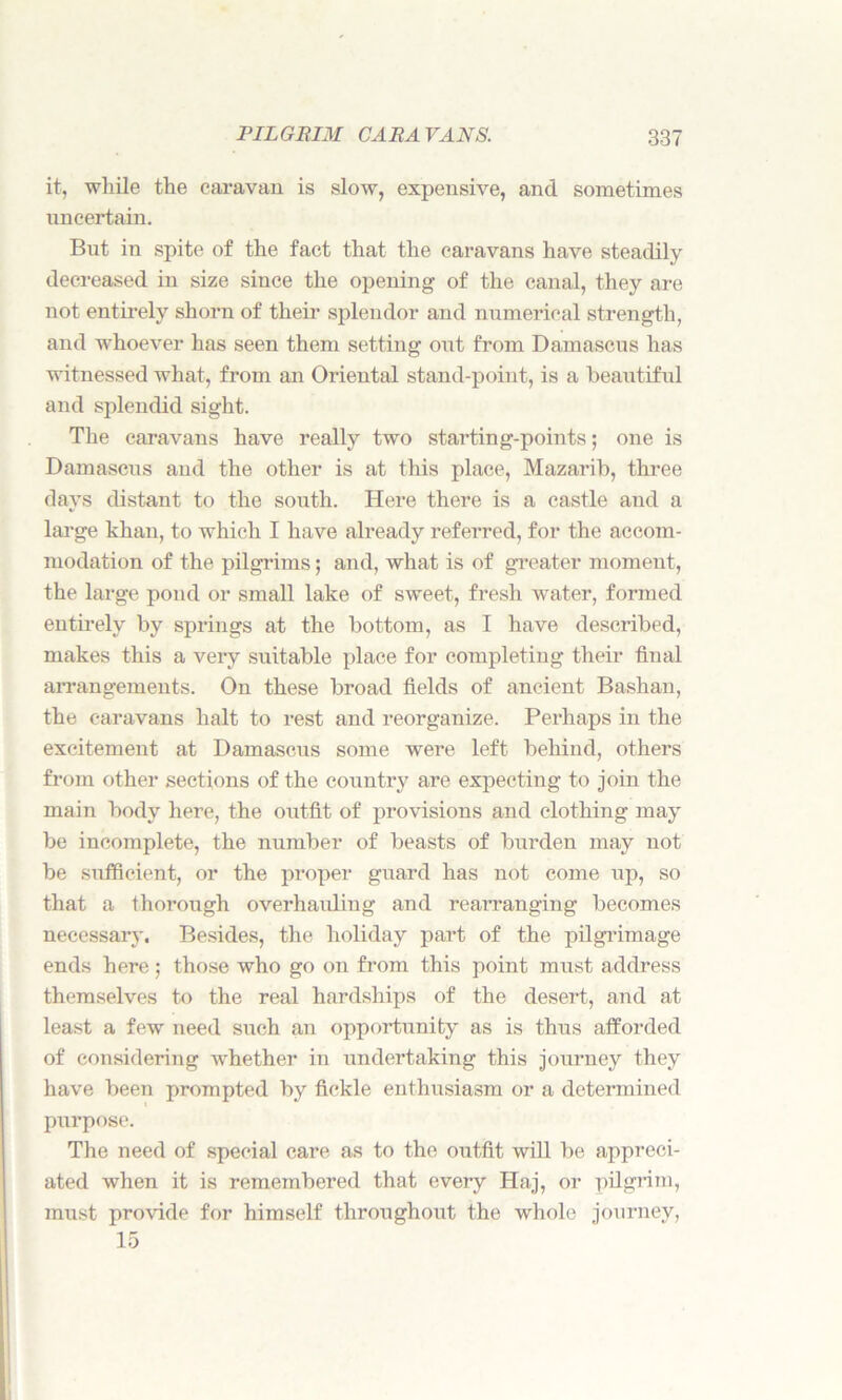 it, while the caravan is slow, expensive, and sometimes uncertain. But in spite of the fact that the caravans have steadily decreased in size since the opening of the canal, they are not entirely shorn of their splendor and numerical strength, and whoever has seen them setting out from Damascus has witnessed what, from an Oriental stand-point, is a beautiful and splendid sight. The caravans have really two starting-points; one is Damascus and the other is at this place, Mazarib, three days distant to the south. Here there is a castle and a large khan, to which I have already referred, for the accom- modation of the pilgrims; and, what is of greater moment, the large pond or small lake of sweet, fresh water, formed entirely by springs at the bottom, as I have described, makes this a very suitable place for completing their final arrangements. On these broad fields of ancient Bashan, the caravans halt to rest and reorganize. Perhaps in the excitement at Damascus some were left behind, others from other sections of the country are expecting to join the main body here, the outfit of provisions and clothing may be incomplete, the number of beasts of burden may not be sufficient, or the proper guard has not come up, so that a thorough overhauling and rearranging becomes necessary. Besides, the holiday part of the pilgrimage ends here; those who go on from this point must address themselves to the real hardships of the desert, and at least a few need such an opportunity as is thus afforded of considering whether in undertaking this journey they have been prompted by fickle enthusiasm or a determined purpose. The need of special care as to the outfit will be appreci- ated when it is remembered that every Haj, or pilgrim, must provide for himself throughout the whole journey, 15