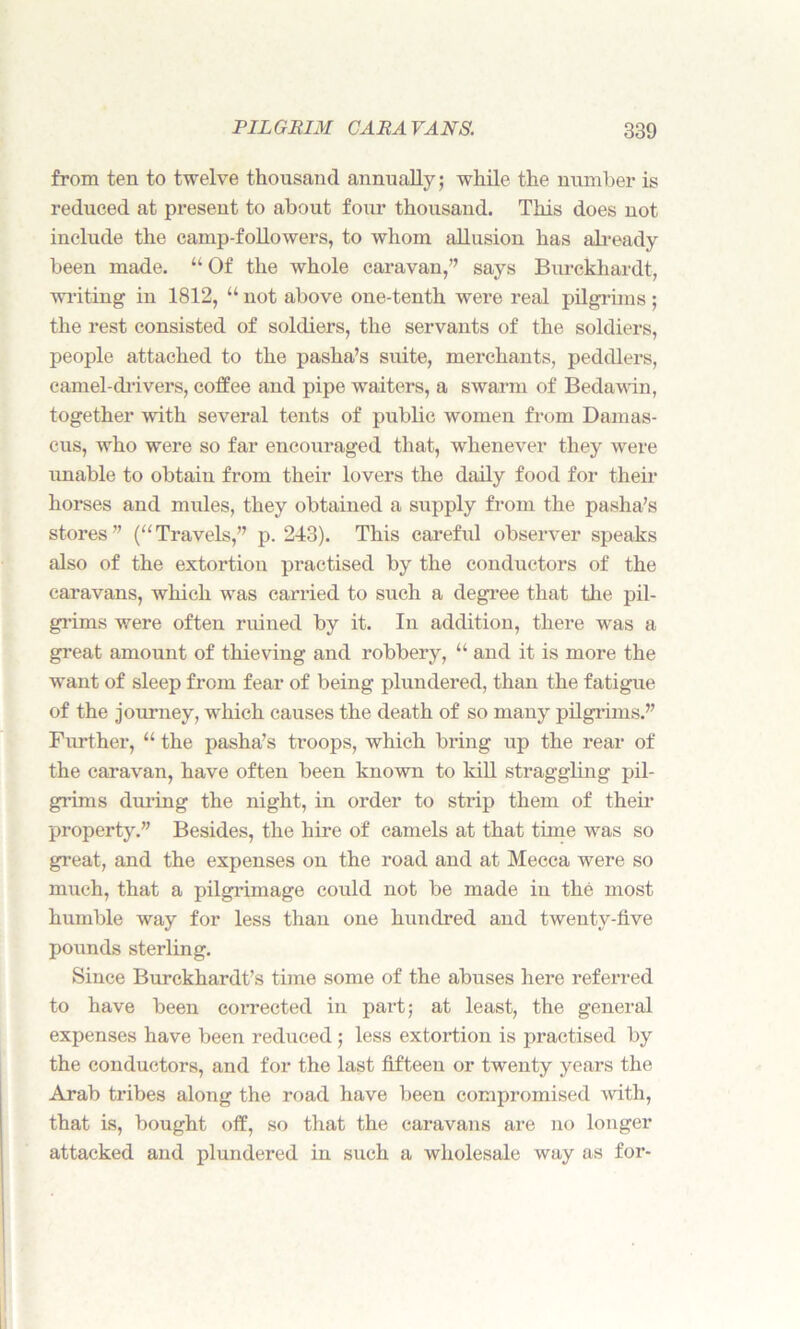 from ten to twelve thousand annually; while the number is reduced at present to about four thousand. This does not include the camp-followers, to whom allusion has already been made. “ Of the whole caravan,’’ says Burckhardt, writing in 1812, “ not above one-tenth were real pilgrims ; the rest consisted of soldiers, the servants of the soldiers, people attached to the pasha’s suite, merchants, peddlers, camel-drivers, coffee and pipe waiters, a swarm of Bedawin, together with several tents of public women from Damas- cus, who were so far encouraged that, whenever they were unable to obtain from their lovers the daily food for their horses and mules, they obtained a supply from the pasha’s stores” (“Travels,” p.243). This careful observer speaks also of the extortion practised by the conductors of the caravans, which was carried to such a degree that the pil- grims were often ruined by it. In addition, there was a great amount of thieving and robbery, “ and it is more the want of sleep from fear of being plundered, than the fatigue of the journey, which causes the death of so many pilgrims.” Further, “ the pasha’s troops, which bring up the rear of the caravan, have often been known to kill straggling pil- grims during the night, in order to strip them of their property.” Besides, the hire of camels at that time was so great, and the expenses on the road and at Mecca were so much, that a pilgrimage could not be made in the most humble way for less than one hundred and twenty-five pounds sterling. Since Burckhardt’s time some of the abuses here referred to have been corrected in part; at least, the general expenses have been reduced ; less extortion is practised by the conductors, and for the last fifteen or twenty years the Arab tribes along the road have been compromised with, that is, bought off, so that the caravans are no longer attacked and plundered in such a wholesale way as for-