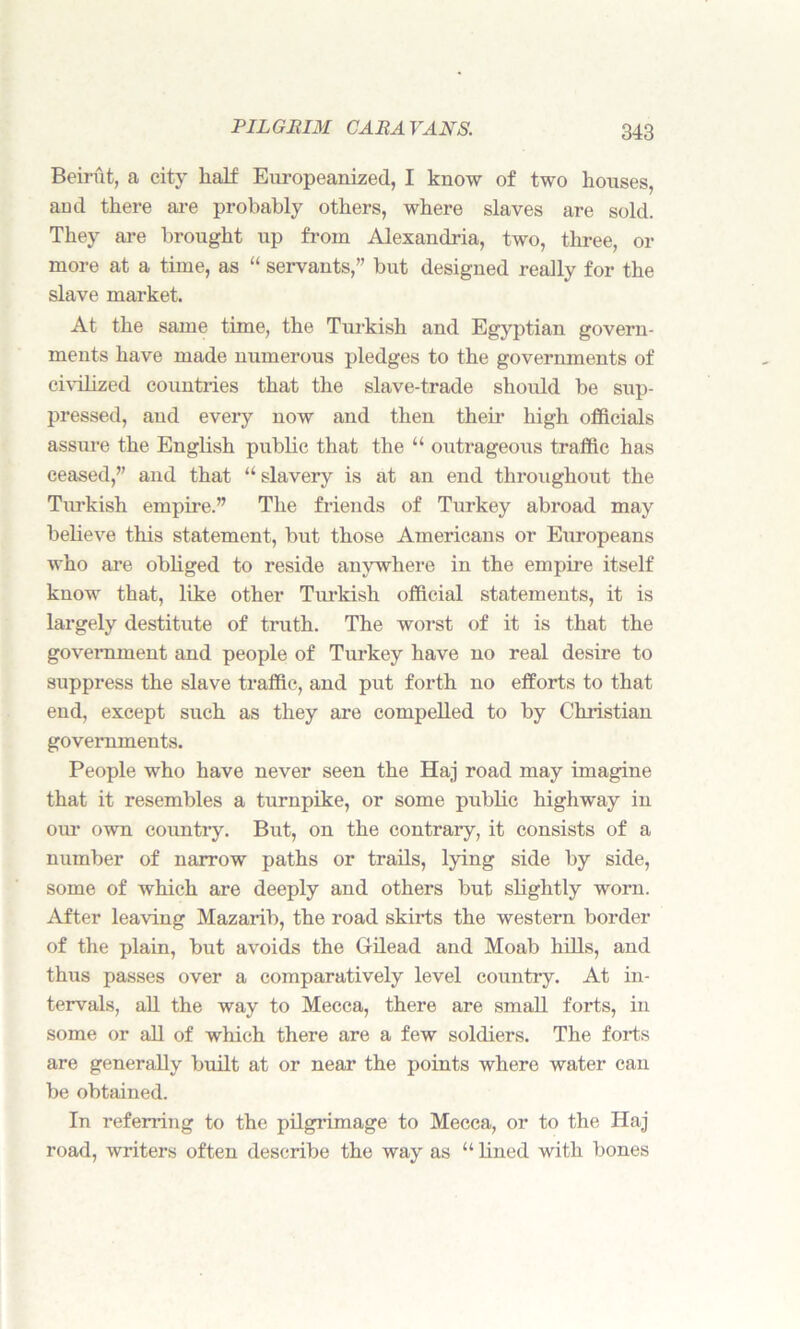 Beirut, a city half Europeanized, I know of two houses, ami there are probably others, where slaves are sold. They are brought up from Alexandria, two, three, or more at a time, as “ servants,” but designed really for the slave market. At the same time, the Turkish and Egyptian govern- ments have made numerous pledges to the governments of civilized countries that the slave-trade should be sup- pressed, and every now and then their high officials assure the English public that the “ outrageous traffic has ceased,” and that a slavery is at an end throughout the Turkish empire.” The friends of Turkey abroad may believe this statement, but those Americans or Europeans who are obliged to reside anywhere in the empire itself know that, like other Turkish official statements, it is largely destitute of truth. The worst of it is that the government and people of Turkey have no real desire to suppress the slave traffic, and put forth no efforts to that end, except such as they are compelled to by Christian governments. People who have never seen the Haj road may imagine that it resembles a turnpike, or some public highway in our own country. But, on the contrary, it consists of a number of narrow paths or trails, lying side by side, some of which are deeply and others but slightly worn. After leaving Mazarib, the road skirts the western border of the plain, but avoids the Gilead and Moab hills, and thus passes over a comparatively level country. At in- tervals, all the way to Mecca, there are small forts, in some or all of which there are a few soldiers. The forts are generally built at or near the points where water can be obtained. In referring to the pilgrimage to Mecca, or to the Haj road, writers often describe the way as “ lined with bones