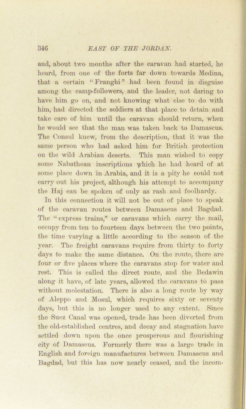 and, about two months after the caravan had started, he heard, from one of the forts far down towards Medina, that a certain “ Franghi ” had been found in disguise among the camp-followers, and the leader, not daring to have him go on, and not knowing what else to do with him, had directed the soldiers at that place to detain and take care of him until the caravan should return, when he would see that the man was taken back to Damascus. The Consul knew, from the description, that it was the same person who had asked him for British protection on the wild Arabian deserts. This man wished to copy some Nabathean inscriptions yhioh he had heard of at some place down in Arabia, and it is a pity he could not carry out his project, although his attempt to accompany the Haj can be spoken of only as rash and foolhardy. In this connection it will not be out of place to speak of the caravan routes between Damascus and Bagdad. The “ express trains,” or caravans which carry the mail, occupy from ten to fourteen days between the two points, the time varying a little according to the season of the year. The freight caravans require from thirty to forty days to make the same distance. On the route, there are four or five places where the caravans stop for water and rest. This is called the direct route, and the Bedawin along it have, of late years, allowed the caravans to pass without molestation. There is also a long route by way of Aleppo and Mosul, which requires sixty or seventy days, but this is no longer used to any extent. Since the Suez Canal was opened, trade has been diverted from the old-established centres, and decay and stagnation have settled down upon the once prosperous and flourishing city of Damascus. Formerly there was a large trade in English and foreign manufactures between Damascus and Bagdad, but this has now nearly ceased, and the incom-