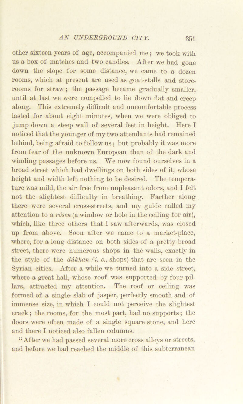 other sixteen years of age, accompanied me; we took with us a box of matches and two candles. After we had gone down the slope for some distance, we came to a dozen rooms, which at present are used as goat-stalls and store- rooms for straw; the passage became gradually smaller, until at last we were compelled to lie down flat and creep along. This extremely difficult and uncomfortable process lasted for about eight minutes, when we were obliged to jump down a steep wall of several feet in height. Here I noticed that the younger of my two attendants had remained behind, being afraid to follow us; but probably it was more from fear of the unknown European than of the dark and winding passages before us. We now found ourselves in a broad street which had dwellings on both sides of it, whose height and width left nothing to be desired. The tempera- ture was mild, the air free from unpleasant odors, and I felt not the slightest difficulty in breathing. Farther along there were several cross-streets, and my guide called my attention to a rosen (a window or hole in the ceiling for air), which, like three others that I saw afterwards, was closed up from above. Soon after we came to a market-place, where, for a long distance on both sides of a pretty broad street, there were numerous shops in the walls, exactly in the style of the dukhan (i. e., shops) that are seen in the Syrian cities. After a while we turned into a side street, where a great hall, whose roof was supported by four pil- lars, attracted my attention. The roof or ceiling was formed of a single- slab of jasper, perfectly smooth and of immense size, in which I could not perceive the slightest crack ; the rooms, for the most part, had no supports; the doors were often made of a single square stone, and here and there I noticed also fallen columns. “After we had passed several more cross alleys or streets, and before we had reached the middle of this subterranean