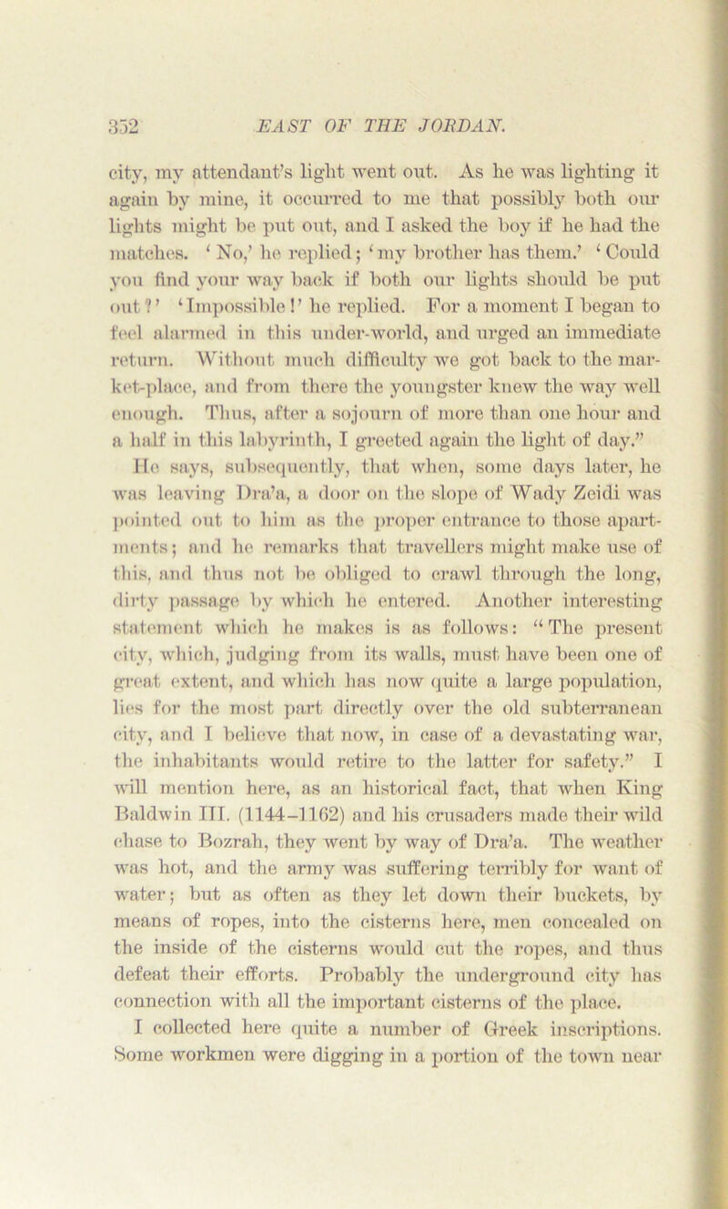 city, my attendant’s light went out. As he was lighting it again hy mine, it occurred to me that possibly both our lights might be put out, and I asked the boy if he had the matches. ‘ No,’ he replied; ‘ my brother has them.’ 1 Could you find your way back if both our lights should be put out?’ ‘Impossible!’ he replied. For a moment I began to feel alarmed in this under-world, and urged an immediate return. Without much difficulty we got back to the mar- ket-place, and from there the youngster knew the way well enough. Thus, after a sojourn of more than one hour and a half in this labyrinth, I greeted again tho light of day.’’ He says, subsequently, that when, some days later, he was leaving Dra’a, a door on the slope of Wady Zeidi was pointed out to him as the proper entrance to those apart- ments; and he remarks that travellers might make use of this, and thus not be obliged to crawl through the long, dirty passage by which he entered. Another interesting statement which he makes is as follows: “The present city, which, judging from its walls, must have been one of great extent, and which has now quite a large population, lies for the most part directly over the old subterranean city, and I believe that now, in case of a devastating war, the inhabitants would retire to the latter for safety.” I will mention here, as an historical fact, that when King Baldwin III. (1144-1162) and his crusaders made their wild chase to Bozrah, they went by way of Dra’a. The weather was hot, and the army was suffering terribly for want of water; but as often as they let down their buckets, by means of ropes, into the cisterns here, men concealed on the inside of the cisterns would cut the ropes, and thus defeat their efforts. Probably the underground city has connection with all the important cisterns of the place. I collected here quite a number of Greek inscriptions. Some workmen were digging in a portion of the town near