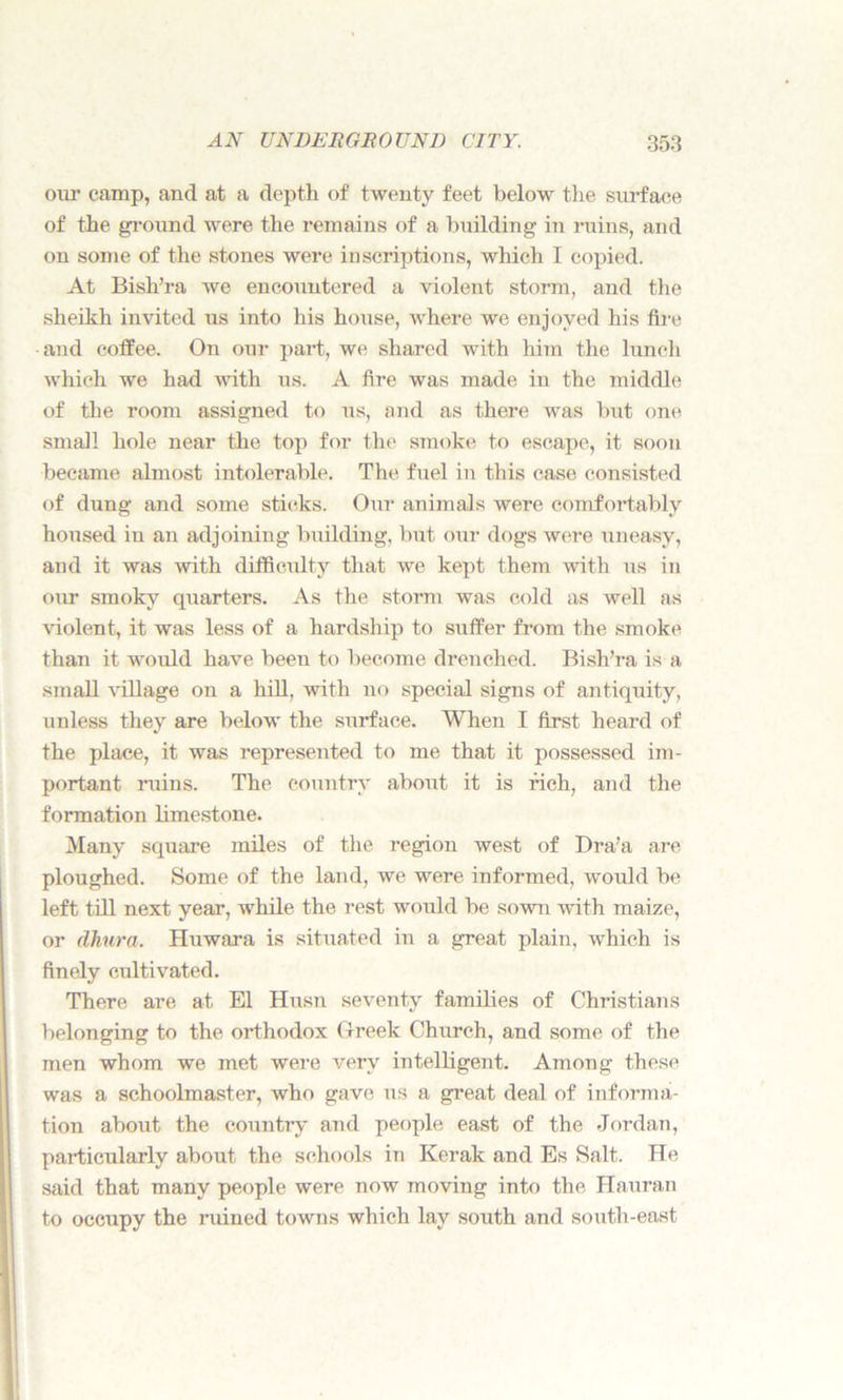 our camp, and at a depth of twenty feet below the surface of the ground were the remains of a building in ruins, and on some of the stones were inscriptions, which I copied. At Bish’ra we encountered a violent storm, and the sheikh invited us into his house, where we enjoyed his fire and coffee. On our part, we shared with him the lunch which we had with us. A fire was made in the middle of the room assigned to us, and as there was but one small hole near the top for the smoke to escape, it soon became almost intolerable. The fuel in this case consisted of dung and some sticks. Our animals were comfortably housed in an adjoining building, but our dogs were uneasy, and it was with difficulty that we kept them with us in our smoky quarters. As the storm was cold as well as violent, it was less of a hardship to suffer from the smoke than it would have been to become drenched. Bish’ra is a small village on a hill, with no special signs of antiquity, unless they are below the surface. When I first heard of the place, it was represented to me that it possessed im- portant ruins. The country about it is rich, and the formation limestone. Many square miles of the region west of Dra’a are ploughed. Some of the land, we were informed, would be left till next year, while the rest would be sown with maize, or dhura. Huwara is situated in a great plain, which is finely cultivated. There are at El Husn seventy families of Christians belonging to the orthodox Greek Church, and some of the men whom we met were very intelligent. Among these was a schoolmaster, who gave us a great deal of informa- tion about the country and people east of the Jordan, particularly about the schools in Kerak and Es Salt. He said that many people were now moving into the Hauran to occupy the ruined towns which lay south and south-east