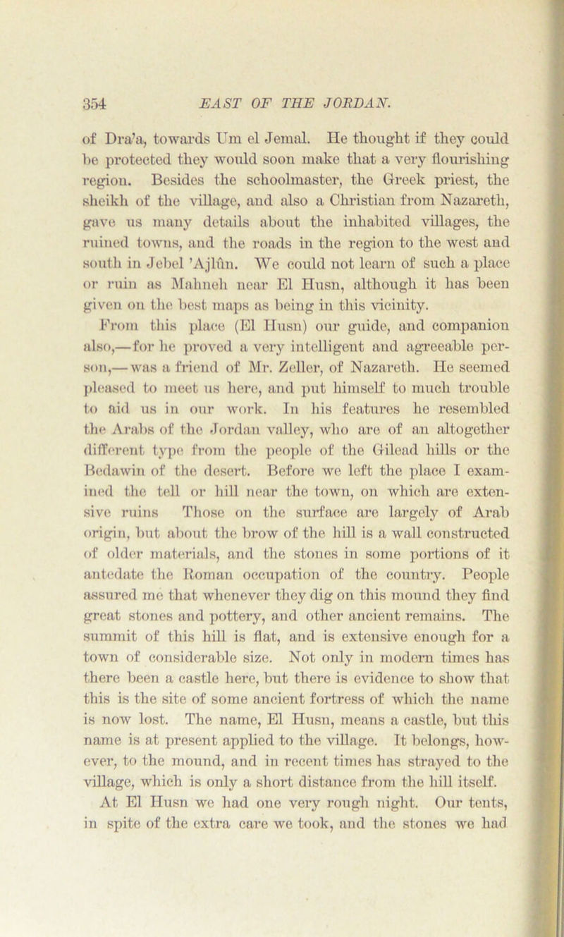 of Dra’a, towards Um el Jemal. He thought if they could he protected they would soon make that a very flourishing region. Besides the schoolmaster, the Greek priest, the sheikh of the village, and also a Christian from Nazareth, gave us many details about the inhabited villages, the ruined towns, and the roads in the region to the west and south in Jebel ’Ajlun. We could not learn of such a place or ruin as Mahneh near El Husn, although it has been given on the best maps as being in this vicinity. From this place (El Husn) our guide, and companion also,—for lie proved a very intelligent and agreeable per- son,— was a friend of Mr. Zeller, of Nazareth. He seemed pleased to meet us here, and put himself to much trouble to aid us in our work. In his features he resembled the Arabs of the Jordan valley, who are of an altogether different type from the people of the Gilead hills or the Bedawin of the desert. Before we left the place I exam- ined the tell or hill near the town, on which are exten- sive ruins Those on the surface are largely of Arab origin, but about the brow of the hill is a wall constructed of older materials, and the stones in some portions of it antedate the Roman occupation of the country. People assured me that whenever they dig on this mound they And great stones and pottery, and other ancient remains. The summit of this hill is flat, and is extensive enough for a town of considerable size. Not only in modern times has there been a castle here, but there is evidence to show that this is the site of some ancient fortress of which the name is now lost. The name, El Husn, means a castle, but this name is at present applied to the village. It belongs, how- ever, to the mound, and in recent times has strayed to the village, which is only a short distance from the hill itself. At El Husn we had one very rough night. Our tents, in spite of the extra care we took, and the stones we had