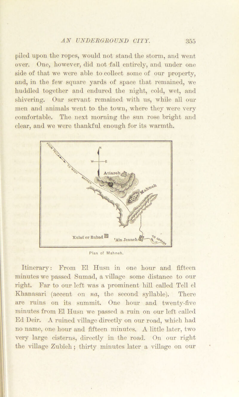 piled upon the ropes, would not stand the storm, and went over. One, however, did not fall entirely, and under one side of that we were able to collect some of our property, and, in the few square yards of space that remained, we huddled together and endured the night, cold, wet, and shivering. Our servant remained with us, while all our men and animals went to the town, where they were very comfortable. The next morning the sun rose bright and (dear, and we were thankful enough for its warmth. Plan of Mahneh. Itinerary: From El Husn in one hour and fifteen minutes we passed Sumad, a village some distance to our right. Far to our left was a prominent hill called Tell el Khanasari (accent on na, the second syllable). There are ruins on its summit. One hour and twenty-five minutes from El Husn we passed a ruin on our left called Ed Deir. A ruined village directly on our road, which had no name, one hour and fifteen minutes. A little later, two very large cisterns, directly in the road. On our right the village Zubieh; thirty minutes later a village on our