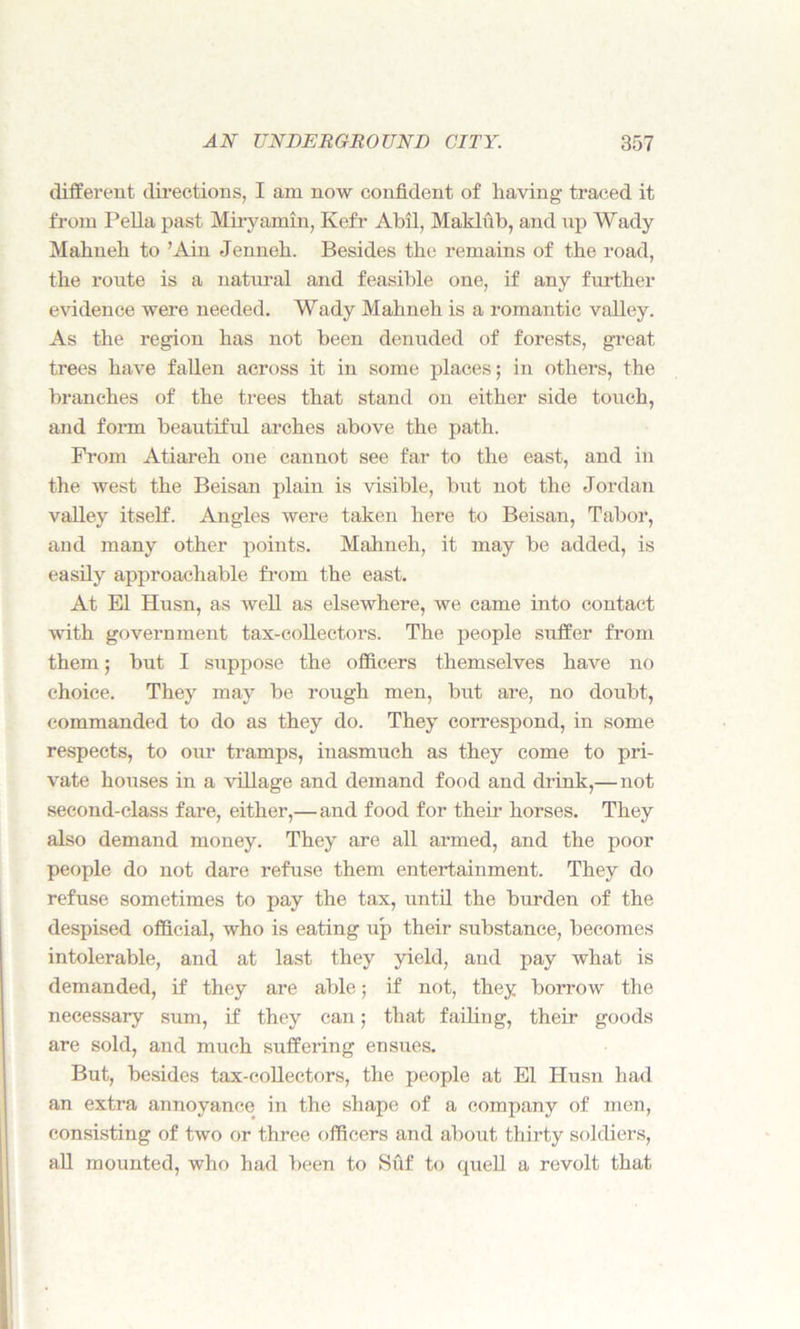 different directions, I am now confident of having traced it from Pella past Miryamin, Kefr Abil, Maklub, and up Wady Mahueh to ’Ain Jenneh. Besides the remains of the road, the route is a natural and feasible one, if any further evidence were needed. Wady Mahneh is a romantic valley. As the region has not been denuded of forests, great trees have fallen across it in some places; in others, the branches of the trees that stand on either side touch, and form beautiful arches above the path. From Atiareh one cannot see far to the east, and in the west the Beisan plain is visible, but not the Jordan valley itself. Angles were taken here to Beisan, Tabor, and many other points. Mahneh, it may be added, is easily approachable from the east. At El Husn, as well as elsewhere, we came into contact with government tax-collectors. The people suffer from them; but I suppose the officers themselves have no choice. They may be rough men, but are, no doubt, commanded to do as they do. They correspond, in some respects, to our tramps, inasmuch as they come to pri- vate houses in a village and demand food and drink,— not second-class fare, either,— and food for their horses. They also demand money. They are all armed, and the poor people do not dare refuse them entertainment. They do refuse sometimes to pay the tax, until the burden of the despised official, who is eating up their substance, becomes intolerable, and at last they yield, and pay what is demanded, if they are able; if not, they borrow the necessary sum, if they can; that failing, their goods are sold, and much suffering ensues. But, besides tax-collectors, the people at El Husn had an extra annoyance in the shape of a company of men, consisting of two or three officers and about thirty soldiers, all mounted, who had been to Suf to quell a revolt that