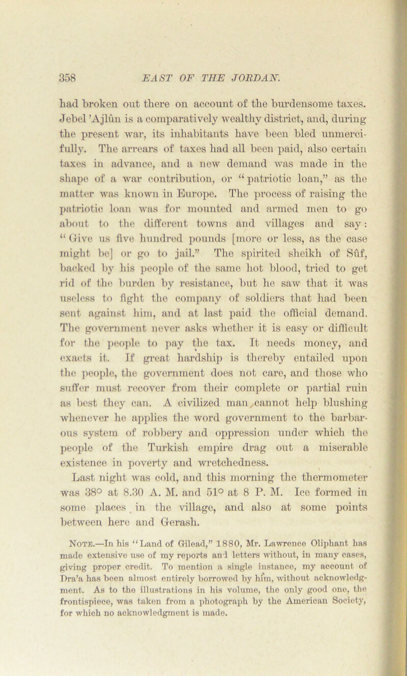 had broken out there on account of the burdensome taxes. Jebel ’Ajlfin is a comparatively wealthy district, and, during the present war, its inhabitants have been bled unmerci- fully. The arrears of taxes had all been paid, also certain taxes in advance, and a new demand was made in the shape of a war contribution, or “ patriotic loan,” as the matter was known in Europe. The process of raising the patriotic loan was for mounted and armed men to go about to the different towns and villages and say: “(Jive us five hundred pounds [more or less, as the case might be] or go to jail.” The spirited sheikh of Suf, backed by his people of the same hot blood, tried to get rid of the burden by resistance, but he saw that it was useless to fight the company of soldiers that had been sent against him, and at last paid the official demand. The government never asks whether it is easy or difficult for the people to pay the tax. It needs money, and exacts it. If great hardship is thereby entailed upon the people, the government does not care, and those who suffer must recover from their complete or partial ruin as best they can. A civilized man,cannot help blushing whenever he applies the word government to the barbar- ous system of robbery and oppression under which the people of the Turkish empire drag out a miserable existence in poverty and wretchedness. Last night was cold, and this morning the thermometer was 38° at 8.30 A. M. and 51° at 8 P. M. Ice formed in some places in the village, and also at some points between here and Gerash. Note.—In his “Land of Gilead,” 1880, Mr. Lawrence Oliphant has made extensive use of my reports and letters without, in many cases, giving proper credit. To mention a single instance, my account of Dra’a has been almost entirely borrowed by him, without acknowledg- ment. As to the illustrations in his volume, the only good one, the frontispiece, was taken from a photograph by the American Society, for which no acknowledgment is made.