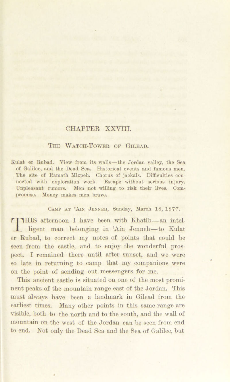 CHAPTER XXVIII. The Watch-Tower op Gilead. Kulat er Rubad. View from its walls—the Jordan valley, the Sea of Galilee, and the Dead Sea. Historical events and famous men. The site of Ramath Mizpeh. Chorus of jackals. Difficulties con- nected with exploration work. Escape without serious injury. Unpleasant rumors. Men not willing to risk their lives. Com- promise. Money makes men brave. HIS afternoon I have been with Khatib—an intel- ligent man belonging in ’Ain Jenneh—to Kulat er Rubad, to correct my notes of points that could be seen from the castle, and to enjoy the wonderful pros- pect. I remained there until after sunset, and we were so late in returning to camp that my companions were on the point of sending out messengers for me. This ancient castle is situated on one of the most promi- nent peaks of the mountain range east of the Jordan. This must always have been a landmark in Gilead from the earliest times. Many other points in this same range are visible, both to the north and to the south, and the wall of mountain on the west of the Jordan can be seen from end to end. Not only the Dead Sea and the Sea of Galilee, but Camp at ’Ain Jenneh, Sunday, March 18, 1877.