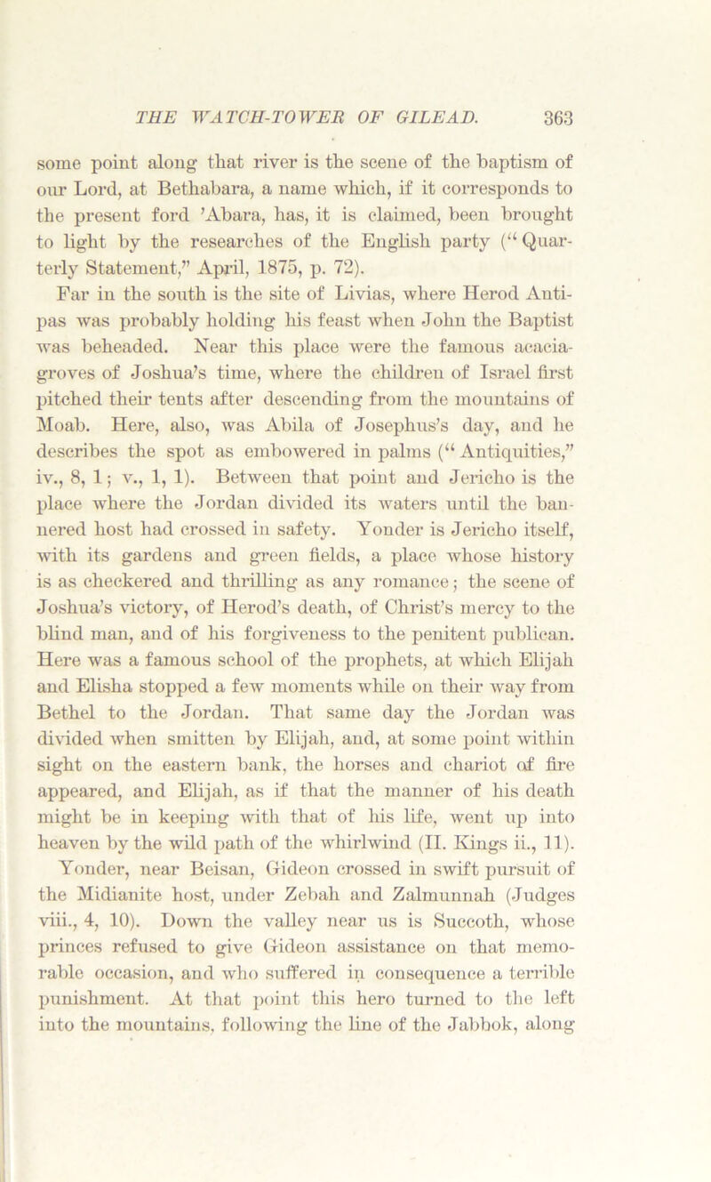 some point along that river is the scene of the baptism of our Lord, at Bethabara, a name which, if it corresponds to the present ford ’Abara, has, it is claimed, been brought to light by the researches of the English party (“ Quar- terly Statement,” April, 1875, p. 72). Far in the south is the site of Livias, where Herod Anti- pas was probably holding his feast when John the Baptist was beheaded. Near this place were the famous acacia- groves of Joshua’s time, where the children of Israel first pitched their tents after descending from the mountains of Moab. Here, also, was Abila of Josephus’s day, and he describes the spot as embowered in palms (“ Antiquities,” iv., 8, 1; v., 1, 1). Between that point and Jericho is the place where the Jordan divided its waters until the ban- nered host had crossed in safety. Yonder is Jericho itself, with its gardens and green fields, a place whose history is as checkered and thrilling as any romance; the scene of Joshua’s victory, of Herod’s death, of Christ’s mercy to the blind man, and of his forgiveness to the penitent publican. Here was a famous school of the prophets, at which Elijah and Elisha stopped a few moments while on their way from Bethel to the Jordan. That same day the Jordan was divided when smitten by Elijah, and, at some point within sight on the eastern bank, the horses and chariot of fire appeared, and Elijah, as if that the manner of his death might be in keeping with that of his life, went up into heaven by the wild path of the whirlwind (II. Kings ii., 11). Yonder, near Beisan, Gideon crossed in swift pursuit of the Midianite host, under Zebah and Zalmunnah (Judges viii., 4, 10). Down the valley near us is Succoth, whose princes refused to give Gideon assistance on that memo- rable occasion, and who suffered in consequence a terrible punishment. At that point tins hero turned to the left into the mountains, following the line of the Jabbok, along