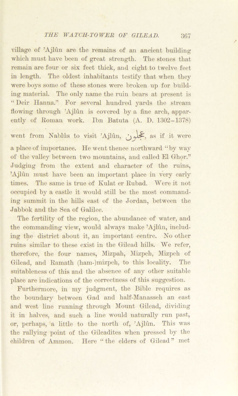 village of ’Ajlun are the remains of an ancient building which must have been of great strength. The stones that remain are four or six feet thick, and eight to twelve feet in length. The oldest inhabitants testify that when they were boys some of these stones were broken up for build- ing material. The only name the ruin bears at present is “ Deir Hanna.'’ For several hundred yards the stream flowing through ’Ajlun is covered by a fine arch, appar- ently of Roman work. Ibn Batuta (A. D. 1302-1378) went from Nablus to visit ’Ajlun, as if it were a place of importance. He went thence northward “by way of the valley between two mountains, and called El Ghor.” Judging from the extent and character of the ruins, ’Ajlun must have been an important place in very early times. The same is true of Kulat er Rubad. Were it not occupied by a castle it woidd still be the most command- ing summit in the hills east of the Jordan, between the Jabbok and the Sea of Galilee. The fertility of the region, the abundance of water, and the commanding view, would always make ’Ajlun, includ- ing the district about it, an important centre. No other ruins similar to these exist in the Gilead hills. We refer, therefore, the four names, Mizpah, Mizpeh, Mizpeh of Gilead, and Ramath (ham-)mizpeh, to this locality. The suitableness of this and the absence of any other suitable place are indications of the correctness of this suggestion. Furthermore, in my judgment, the Bible requires as the boundary between Gad and half-Manasseh an east and west line running through Mount Gilead, dividing it in halves, and such a line would naturally run past, or, perhaps, a little to the north of, ’Ajlun. This was the rallying point of the Gileadites when pressed by the children of Ammon. Here “ the elders of Gilead ” met
