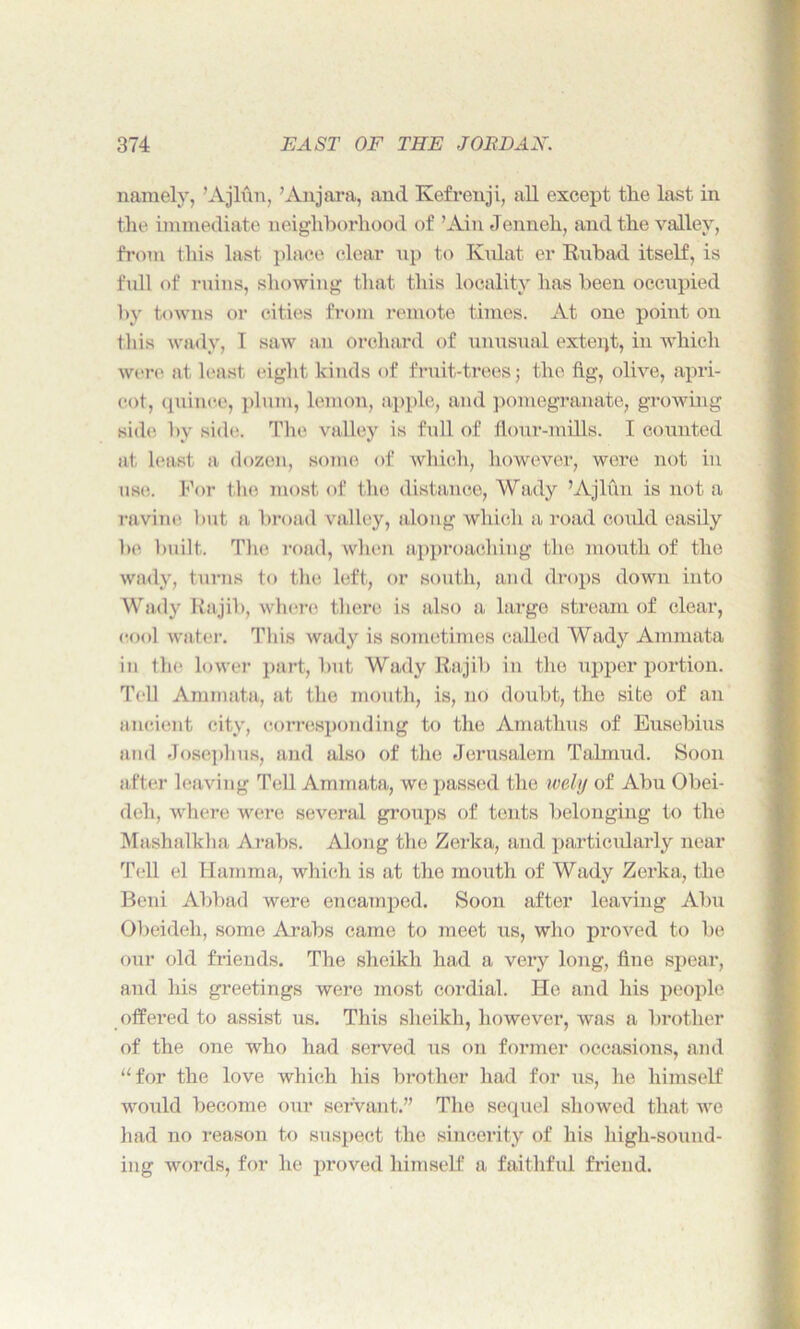 namely, ’Ajlun, ’Anjara, and Kefrenji, all except tlie last in the immediate neighborhood of ’Ain Jenneh, and the valley, from this last place clear up to Kulat er Rubad itself, is full of ruins, showing that this locality has been occupied by towns or cities from remote times. At one point on this wady, 1 saw an orchard of unusual exteiyb, in which were at least eight kinds of fruit-trees; the fig, olive, apri- cot, quince, plum, lemon, apple, and pomegranate, growing side by side. The valley is full of flour-mills. I counted at least a dozen, some of which, however, were not in usi!. For the most of the distance, Wady ’Ajlun is not a ravine but a broad valley, along which a road could easily be built. The road, when approaching the mouth of the wady, turns to the left, or south, and drops down into Wady Rajib, where there is also a large stream of clear, cool water. This wady is sometimes called Wady Ammata in the lower part, but Wady Rajib in the upper portion. Tell Ammata, at the mouth, is, no doubt, the site of an ancient city, corresponding to the Amathus of Eusebius and Josephus, and also of the Jerusalem Talmud. Soon after leaving Tell Ammata, we passed the wely of Abu Obei- deh, where were several groups of tents belonging to the Mashalkha Arabs. Along the Zerka, and particularly near Tell el Hamma, which is at the mouth of Wady Zerka, the Beni Abbad were encamped. Soon after leaving Abu Obeideh, some Arabs came to meet us, who proved to be our old friends. The sheikh had a very long, fine spear, and his greetings were most cordial. He and his people offered to assist us. This sheikh, however, was a brother of the one who had served us on former occasions, and “for the love which his brother had for us, he himself would become our servant.” The sequel showed that we had no reason to suspect the sincerity of his high-sound- ing words, for he proved himself a faithful friend.