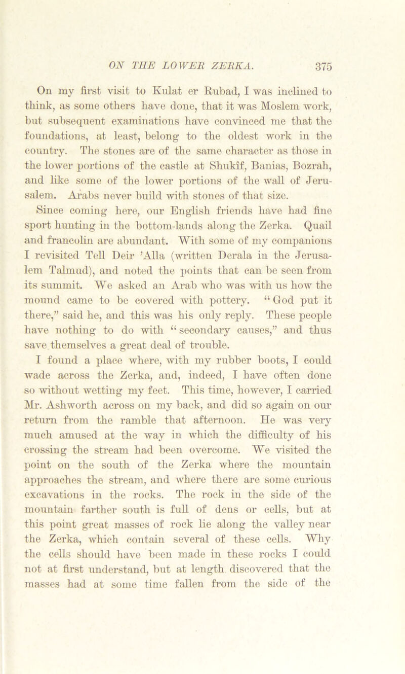 On my first visit to Knlat er Rubad, I was inclined to think, as some others have done, that it was Moslem work, but subsequent examinations have convinced me that the foundations, at least, belong to the oldest work in the country. The stones are of the same character as those in the lower portions of the castle at Shukif, Banias, Bozrah, and like some of the lower portions of the wall of Jeru- salem. Arabs never build with stones of that size. Since coming here, our English friends have had fine sport hunting in the bottom-lands along the Zerka. Quail and fraucolin are abundant. With some of my companions I revisited Tell Deir ’Alla (written Derala in the Jerusa- lem Talmud), and noted the points that can be seen from its summit. We asked an Arab who was with us how the mound came to be covered with pottery. “ God put it there,” said he, and this was his only reply. These people have nothiug to do with 11 secondary causes,” and thus save themselves a great deal of trouble. I found a place where, with my rubber boots, I could wade across the Zerka, and, indeed, I have often done so without wetting my feet. This time, however, I carried Mr. Ashworth across on my back, and did so again on our return from the ramble that afternoon. He was very much amused at the way in which the difficulty of his crossing the stream had been overcome. We visited the point on the south of the Zerka where the mountain approaches the stream, and where there are some curious excavations in the rocks. The rock in the side of the mountain farther south is full of dens or cells, but at this point great masses of rock lie along the valley near the Zerka, which contain several of these cells. Why the cells should have been made in these rocks I could not at first understand, but at length discovered that the masses had at some time fallen from the side of the