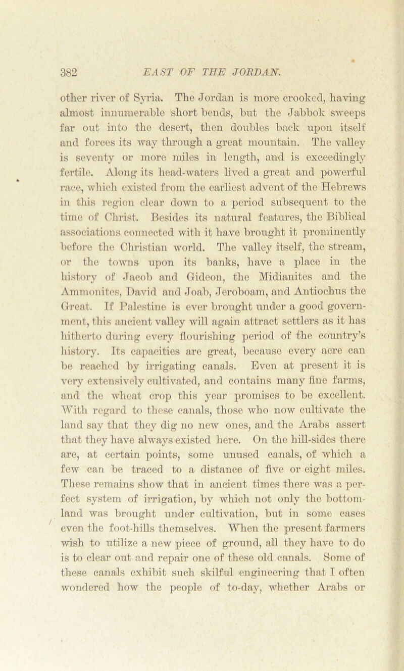 other river of Syria. The Jordan is more crooked, having almost innumerable short bends, but the Jabbok sweeps far out into the desert, then doubles back upon itself and forces its way through a great mountain. The valley is seventy or more miles in length, and is exceedingly fertile. Along its head-waters lived a great and powerful race, which existed from the earliest advent of the Hebrews in this region clear down to a period subsequent to the time of Christ. Besides its natural features, the Biblical associations connected with it have brought it prominently before the Christian world. The valley itself, the stream, or the towns upon its banks, have a place in the history of Jacob and Gideon, the Midianites and the Ammonites, David and Joab, Jeroboam, and Antiochus the Great. If Palestine is ever brought under a good govern- ment, this ancient valley will again attract settlers as it has hitherto during every flourishing period of the country’s history. Its capacities are great, because every acre can be reached by irrigating canals. Even at present it is very extensively cultivated, and contains many flue farms, and the wheat crop this year promises to be excellent. With regard to these canals, those who now cultivate the land say that they dig no new ones, and the Arabs assert that they have always existed here. On the hill-sides there are, at certain points, some unused canals, of which a few can be traced to a distance of five, or eight- miles. These remains show that in ancient times there was a per- fect system of irrigation, by which not only the bottom- land was brought under cultivation, but in some cases even the foot-hills themselves. When the present farmers wish to utilize a new piece of ground, all they have to do is to clear out and repair one of these old canals. Some of these canals exhibit such skilful engineering that I often wondered how the people of to-day, whether Arabs or