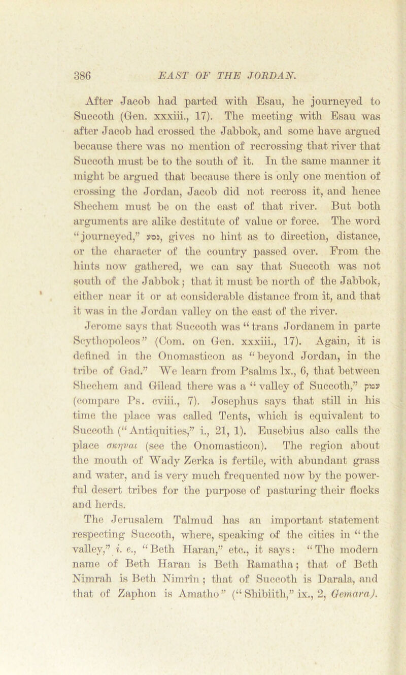 After Jacob bad parted with Esau, he journeyed to Succoth (Gen. xxxiii., 17). The meeting with Esau was after Jacob had crossed the Jabbok, and some have argued because there was no mention of recrossing that river that Succoth must be to the south of it. In the same manner it might be argued that because there is only one mention of crossing the Jordan, Jacob did not recross it, and hence Shechem must be on the east of that river. But both arguments are alike destitute of value or force. The word “ journeyed,” »os, gives no hint as to direction, distance, or the character of the country passed over. From the hints now gathered, we can say that Succoth was not south of the Jabbok; that it must be north of the Jabbok, either near it or at considerable distance from it, and that it was in the Jordan valley on the east of the river. Jerome says that Succoth was “trans Jordanem in parte Scythopolcos ” (Com. on Gen. xxxiii., 17). Again, it is defined in the Onomasticon as “beyond Jordan, in the tribe of Gad.” We learn from Psalms lx., 6, that between Shechem and Gilead there was a “ valley of Succoth,” pay (compare Ps. eviii., 7). Josephus says that still in his time the place was called Tents, which is equivalent to Succoth (“ Antiquities,” i., 21, 1). Eusebius also calls the place fjtcrjvai (see the Onomasticon). The region about the mouth of Wady Zerka is fertile, with abundant grass and water, and is very much frequented now by the power- fid desert tribes for the purpose of pasturing their flocks and herds. The Jerusalem Talmud has an important statement respecting Succoth, where, speaking of the cities in “ the valley,” i. e., “ Beth Haran,” etc., it says: “ The modern name of Beth Haran is Beth Ramatha; that of Beth Nimrah is Beth Nimrin ; that of Succoth is Darala, and that of Zaphon is Amatho” (“ Shibiith,” ix., 2, Qemara).