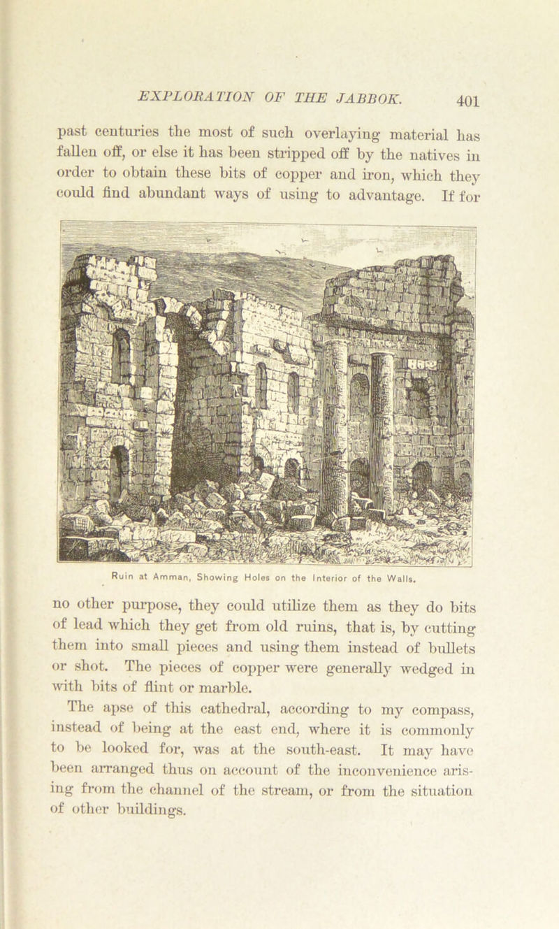 no other purpose, they could utilize them as they do bits of lead which they get from old ruins, that is, by cutting them into small pieces and using them instead of bullets or shot. The pieces of copper were generally wedged in with bits of flint or marl tie. The apse of this cathedral, according to my compass, instead of being at the east end, where it is commonly to be looked for, was at the south-east. It may have been arranged thus on account of the inconvenience aris- ing from the channel of the stream, or from the situation of other buildings. EXPLORATION OF THE JABBOK. 401 past centuries the most of such overlaying material has fallen off, or else it has been stripped off by the natives in order to obtain these bits of copper and iron, which they could find abundant ways of using to advantage. If for Ruin at Amman, Showing Holes on the Interior of the Walls.