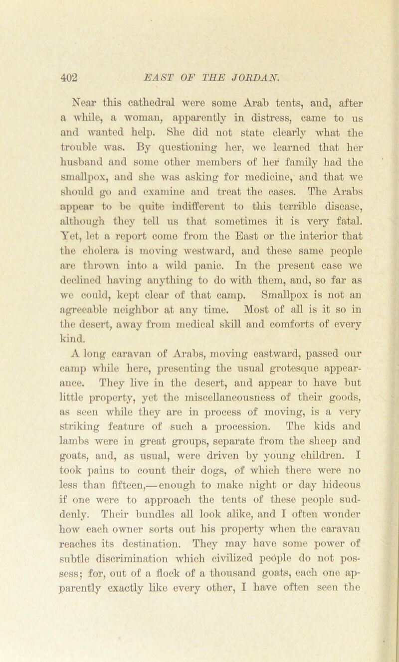 Near this cathedral were some Arab tents, and, after a while, a woman, apparently in distress, came to us and wanted help. She did not state clearly what the trouble was. By questioning her, we learned that her husband and some other members of her family had the smallpox, and she was asking for medicine, and that we should go and examine and treat the cases. The Arabs appear to be quite indifferent to this terrible disease, although they tell us that sometimes it is very fatal. Yet, let a report come from the East or the interior that the cholera is moving westward, and these same people are thrown into a wild panic. In the present case we declined having anything to do with them, and, so far as we could, kept clear of that camp. Smallpox is not an agreeable neighbor at any time. Most of all is it so in the desert, away from medical skill and comforts of every kind. A long caravan of Arabs, moving eastward, passed our camp while here, presenting the usual grotesque appear- ance. They live in the desert, and appear to have but little property, yet the miscellaneousness of their goods, as seen while they are in process of moving, is a very striking feature of such a procession. The kids and lambs were in great groups, separate from the sheep and goats, and, as usual, were driven by young children. I took pains to count their dogs, of which there were no less than fifteen,— enough to make night or day hideous if one were to approach the tents of these people sud- denly. Their bundles all look alike, and I often wonder how each owner sorts out his property when the caravan reaches its destination. They may have some power of subtle discrimination which civilized people do not pos- sess; for, out of a flock of a thousand goats, each one ap- parently exactly like every other, I have often seen the