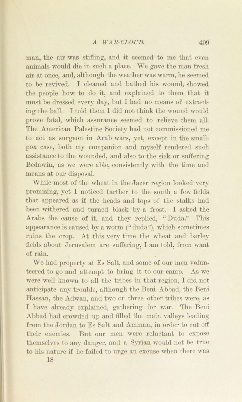 man, the air was stifling, and it seemed to me that even animals would die in such a place. We gave the man fresh air at once, and, although the weather was warm, he seemed to he revived. I cleaned and bathed his wound, showed the people how to do it, and explained to them that it must be dressed every day, but I had no means of extract- ing the ball. I told them I did not think the wound would prove fatal, which assurance seemed to relieve them all. The American Palestine Society had not commissioned me to act as surgeon in Arab wars, yet, except in the small- pox case, both my companion and myself rendered such assistance to the wounded, and also to the sick or suffering Bedawin, as we were able, consistently with the time and means at our disposal. While most of the wheat in the Jazer region looked very promising, yet I noticed farther to the south a few fields that appeared as if the heads and tops of the stalks had been withered and turned black by a frost. I asked the Arabs the cause of it, and they replied, “ Duda.” This appearance is caused by a worm (“duda”), which sometimes ruins the crop. At this very time the wheat and barley fields about Jerusalem are suffering, I am told, from want of rain. We had property at Es Salt, and some of our men volun- teered to go and attempt to briug it to our camp. As we were well known to all the tribes in that region, I did not anticipate any trouble, although the Beni Abbad, the Beni Ilassan, the Adwan, and two or three other tribes were, as I have already explained, gathering for war. The Beni Abbad had crowded up and filled the main valleys leading from the Jordan to Es Salt and Amman, in order to cut off their enemies. But our men were reluctant to expose themselves to any danger, and a Syrian would not be true to his nature if he failed to urge an excuse when there was 18