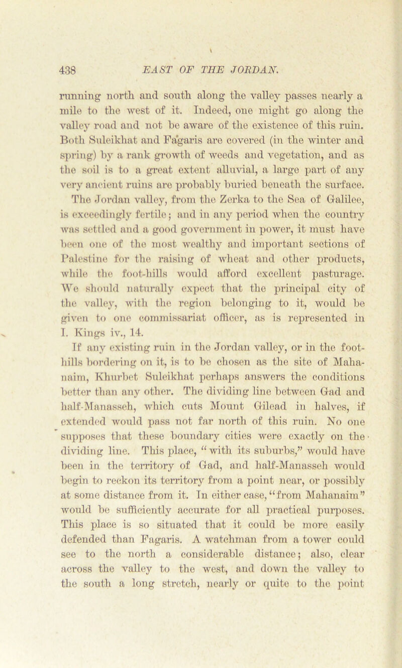 running north and south along the valley passes nearly a mile to the west of it. Indeed, one might go along the valley road and not he aware of the existence of this ruin. Both Suleikhat and Fagaris are covered (in the winter and spring) by a rank growth of weeds and vegetation, and as the soil is to a great extent alluvial, a large part of any very ancient ruins are probably buried beneath the surface. The Jordan valley, from the Zerka to the Sea of Galilee, is exceedingly fertile; and in any period when the country was settled and a good government in power, it must have been one of the most wealthy and important sections of Palestine for the raising of wheat and other products, while the foot-hills would afford excellent pasturage. We should naturally expect that the principal city of the valley, with the region belonging to it, would be given to one commissariat officer, as is represented in I. Kings iv., 14. If any existing ruin in the Jordan valley, or in the foot- hills bordering on it, is to be chosen as the site of Malia- naim, Khurbet Suleikhat perhaps answers the conditions better than any other. The dividing line between Gad and half-Manasseh, which cuts Mount Gilead in halves, if extended would pass not far north of this ruin. No one supposes that these boundary cities were exactly on the dividing line. This place, “with its suburbs,” would have been in the territory of Gad, and half-Manasseli would begin to reckon its territory from a point near, or possibly at some distance from it. In either case, “from Mahanaim” would be sufficiently accurate for all practical purposes. This place is so situated that it could be more easily defended than Fagaris. A watchman from a tower could see to the north a considerable distance; also, clear across the valley to the west, and down the valley to the south a long stretch, nearly or quite to the point