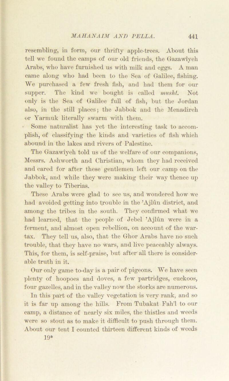 resembling, in form, our thrifty apple-trees. About this tell we found the camps of our old friends, the Gazawiyeh Arabs, who have furnished us with milk and eggs. A man came along who had been to the Sea of Galilee, fishing. We purchased a few fresh fish, and had them for our supper. The kind we bought is called musht. Not only is the Sea of Galilee full of fish, but the Jordan also, in the still places; the Jabbok and the Menadireh or Yarinuk literally swarm with them. Some naturalist has yet the interesting task to accom- plish, of classifying the kinds and varieties of fish which abound in the lakes and rivers of Palestine. The Gazawiyeh told us of the welfare of our companions, Messrs. Ashworth and Christian, whom they had received and cared for after these gentlemen left our camp on the Jabbok, and while they were making their way thence up the valley to Tiberias. These Arabs were glad to see us, and wondered how we had avoided getting into trouble in the ’Ajlun district, and among the tribes in the south. They confirmed what we had learned, that the people of Jebel ’Ajlun were in a ferment, and almost open rebellion, on account of the war- tax. They tell us, also, that the Ghor Arabs have no such trouble, that they have no wars, and live peaceably always. This, for them, is self-praise, but after all there is consider- able truth in it. Our only game to-day is a pair of pigeons. We have seen plenty of hoopoes and doves, a few partridges, cuckoos, four gazelles, and in the valley now the storks are numerous. In this part of the valley vegetation is very rank, and so it is far up among the hills. From Tubakat Fah’l to our camp, a distance of nearly six miles, the thistles and weeds were so stout as to make it difficult to push through them. About our tent I counted thirteen different kinds of weeds 19*