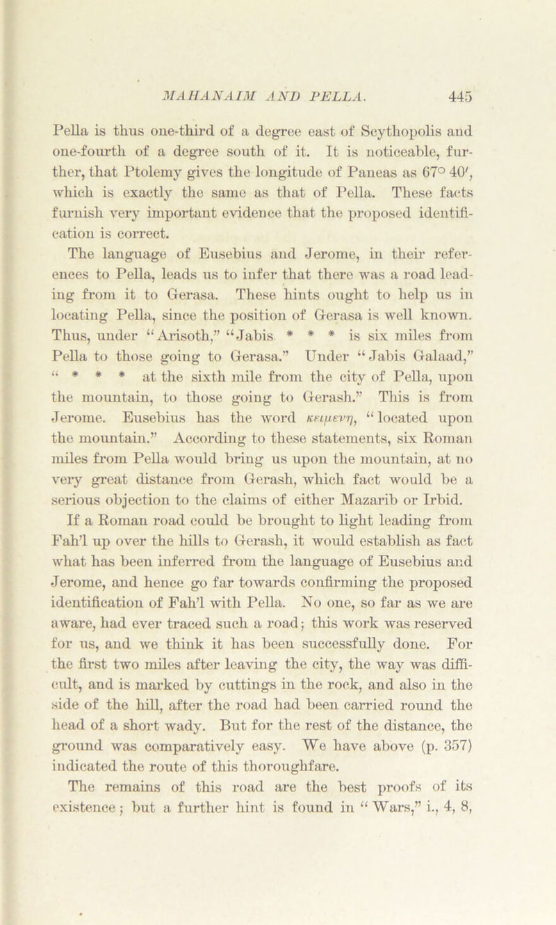 Pella is thus one-third of a degree east of Scythopolis and one-fourth of a degree south of it. It is noticeable, fur- ther, that Ptolemy gives the longitude of Paneas as 67° 40', which is exactly the same as that of Pella. These facts furnish very important evidence that the proposed identifi- cation is correct. The language of Eusebius and Jerome, in their refer- ences to Pella, leads us to infer that there was a road lead- ing from it to Gerasa. These hints ought to help us in locating Pella, since the position of Gerasa is well known. Thus, under “Arisoth,” “Jabis * * * is six miles from Pella to those going to Gerasa.” Under “Jabis Galaad,” “ * * * at the sixth mile from the city of Pella, upon the mountain, to those going to Gerash.” This is from Jerome. Eusebius has the word kel/j,evt], “located upon the mountain.” According to these statements, six Roman miles from Pella would bring us upon the mountain, at no very great distance from Gerash, which fact would be a serious objection to the claims of either Mazarib or Irbid. If a Roman road could be brought to light leading from Fah’l up over the hills to Gerash, it would establish as fact what has been inferred from the language of Eusebius and Jerome, and hence go far towards confirming the proposed identification of Fah’l with Pella. No one, so far as we are aware, had ever traced such a road; this work was reserved for us, and we think it has been successfully done. For the first two miles after leaving the city, the way was diffi- cult, and is marked by cuttings in the rock, and also in the side of the hill, after the road had been carried round the head of a short wady. But for the rest of the distance, the ground was comparatively easy. We have above (p. 357) indicated the route of this thoroughfare. The remains of this road are the best proofs of its existence; but a further hint is found in “Wars,” i., 4, 8,