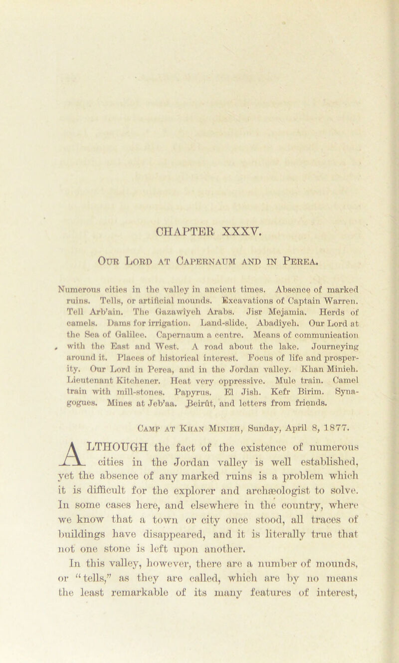 CHAPTER XXXV. Our Lord at Capernaum and in Perea. Numerous oities in the valley in ancient times. Absence of marked ruins. Tells, or artificial mounds. Excavations of Captain Warren. Tell Arb’ain. The Gazawiyeh Arabs. Jisr Mejamia. Herds of camels. Dams for irrigation. Land-slide. Abadiyeh. Our Lord at the Sea of Galilee. Capernaum a centre. Means of communication , with the East and West. A road about the lake. Journeying around it. Places of liistorical interest. Focus of life and prosper- ity. Our Lord in Perea, and in the Jordan valley. Khan Minieh. Lieutenant Kitchener. Heat very oppressive. Mule train. Camel train with mill-stones. Papyrus. El Jish. Kefr Birim. Syna- gogues. Mines at Jeb’aa. JJeirAt, and letters from friends. Camp at Khan Minieh, Sunday, April 8, 1877. ALTHOUGH the fact of the existence of numerous cities in the Jordan valley is well established, yet the absence of any marked ruins is a problem which it is difficult for the explorer and archaeologist to solve. In some eases here, and elsewhere in the country, where we know that a town or city once stood, all traces of buildings have disappeared, and it is literally true that not one stone is left upon another. In this valley, however, there are a number of mounds, or “tells,” as they are called, which are by no means the least remarkable of its many features of interest,