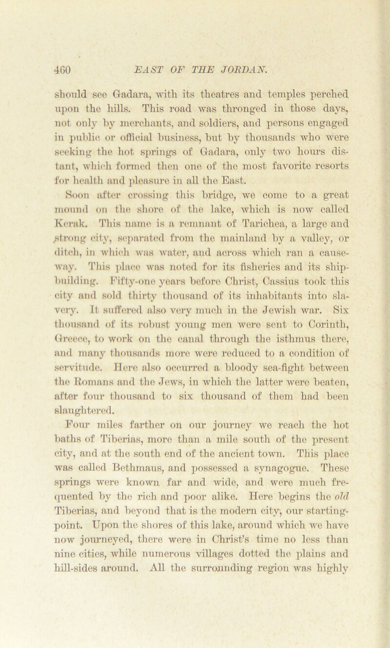 should see Gadara, with its theatres and temples perched upon the hills. This road was thronged in those days, not only by merchants, and soldiers, and persons engaged in public or official business, but by thousands who were seeking the hot springs of Gadara, only two hours dis- tant, which formed then one of the most favorite resorts for health and pleasure in all the East. Soon after crossing this bridge, we come to a great mound on the shore of the lake, which is now called Keralc. This name is a remnant of Tarichea, a large and strong city, separated from the mainland by a valley, or ditch, in which was water, and across which ran a cause- way. This place was noted for its fisheries and its ship- building. Fifty-one years before Christ, Cassius took this city and sold thirty thousand of its inhabitants into sla- very. It suffered also very much in the Jewish war. Six thousand of its robust young men were sent to Corinth, Greece, to work on the canal through the isthmus there, and many thousands more were reduced to a condition of servitude. Here also occurred a bloody sea-fight between the Romans and the Jews, in which the latter were beaten, after four thousand to six thousand of them had been slaughtered. Four miles farther on our journey we reach the hot baths of Tiberias, more than a mile south of the present city, and at the south end of the ancient town. This place was called Bethmaus, and possessed a synagogue. These springs were known far and wide, and were much fre- quented by the rich and poor alike. Here begins the old Tiberias, and beyond that is the modern city, our starting- point. Upon the shores of this lake, around which we ha ve now journeyed, there were in Christ’s time no less than nine cities, while numerous villages dotted the plains and hill-sides around. All the surrounding region was highly