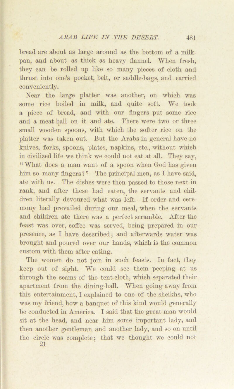 bread are about as large around as the bottom of a milk- pan, and about as thick as heavy flannel. When fresh, they can be rolled up like so many pieces of cloth and thrust into one’s pocket, belt, or saddle-bags, and carried conveniently. Near the large platter was another, on which was some rice boiled in milk, and quite soft. We took a piece of bread, and with our fingers put some rice and a meat-ball on it and ate. There were two or three small wooden spoons, with which the softer rice on the platter was taken out. But the Arabs in general have no knives, forks, spoons, plates, napkins, etc., without which iu civilized life we think we could not eat at all. They say, “ What does a man want of a spoon when God has given him so many fingers ? ” The principal men, as I have said, ate with us. The dishes were then passed to those next in rank, and after these had eaten, the servants and chil- dren literally devoured what was left. If order and cere- mony had prevailed during oui- meal, when the servants and children ate there was a perfect scramble. After the feast was over, coffee was served, being prepared in our presence, as I have described; and afterwards water was brought and poured over our hands, which is the common custom with them after eating. The women do not .join in such feasts. In fact, they keep out of sight. We could see them peeping at us through the seams of the tent-cloth, which separated their apartment from the dining-hall. When going away from this entertainment, I explained to one of the sheikhs, who was my friend, how a banquet of this kind would generally be conducted in America. I said that the great man would sit at the head, and near him some important lady, and then another gentleman and another lady, and so on until the circle was complete: that we thought we could not 21