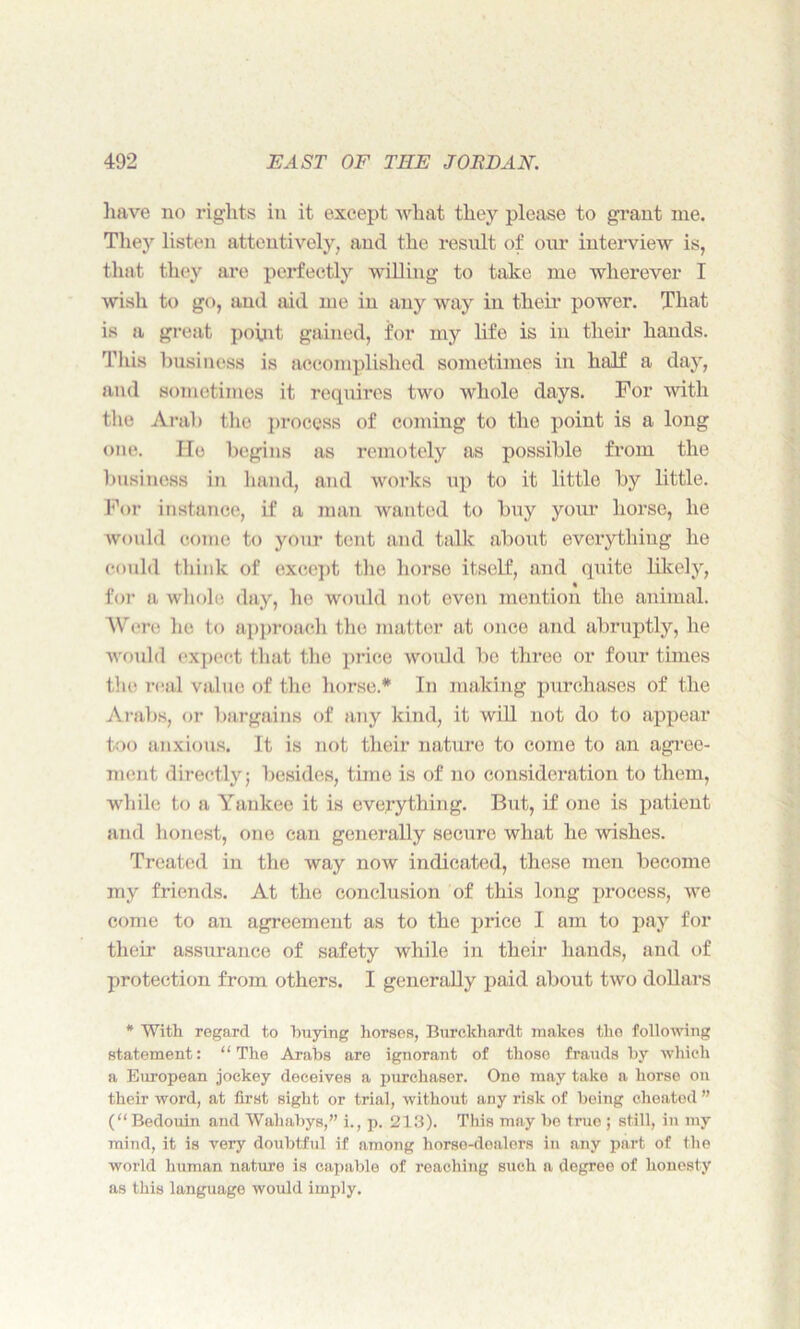 have no rights in it except what they please to grant me. They listen attentively, and the result of our interview is, that they are perfectly willing to take me wherever I wish to go, and aid me in any way in their power. That is a great point gained, for my life is in their hands. This business is accomplished sometimes in half a day, and sometimes it requires two whole days. For with the Arab the process of coming to the point is a long one. He begins as remotely as possible from the business in hand, and works up to it little by little. For instance, if a man wanted to buy your horse, he would come to your tent and talk about everything he could think of except the horse itself, and quite likely, for a whole day, he would not even mention the animal. Were he to approach the matter at once and abruptly, he would expect that the price would be three or four times the real value of the horse.* In making purchases of the Arabs, or bargains of any kind, it will not do to appear too anxious. It is not their nature to come to an agree- ment directly; besides, time is of no consideration to them, while to a Yankee it is everything. But, if one is patient and honest, one can generally secure what he wishes. Treated in the way now indicated, these men become my friends. At the conclusion of this long process, we come to an agreement as to the price I am to pay for their assurance of safety while in their hands, and of protection from others. I generally paid about two dollars * With regard to buying horses, Burckhardt makes the following statement: “ The Arabs are ignorant of those frauds by which a European jockey deceives a purchaser. One may take a horse on their word, at first sight or trial, without any risk of being cheated ” (“Bedouin and Wahabys,” i., p. 213). This may be true ; still, in my mind, it is very doubtful if among horse-dealers in any part of the world human nature is capable of reaching such a degree of honesty as this language would imply.