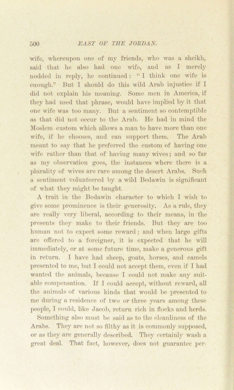 wife, whereupon one of my friends, who was a sheikh, said that he also had one wife, and as I merely nodded in reply, he continued: “ I think one wife is enough.” But I should do this wild Arab injustice if I did not explain his meaning. Some men in America, if they had used that phrase, would have implied by it that one wife was too many. But a sentiment so contemptible as that did not occur to the Arab. He had in mind the Moslem custom which allows a man to have more than one wife, if he chooses, and can support them. The Arab meant to say that he preferred the custom of having one wife rather than that of having many wives; and so far as mv observation goes, the instances where there is a plurality of wi ves are rare among the desert Arabs. Such a sentiment volunteered by a wild Bedawin is significant of what they might be taught. A trait in the Bedawin character to which I wish to give some prominence is their generosity. As a ride, they are really very liberal, according to their means, in the presents they make to their friends. But they are too human not to expect some reward; and when large gifts arc offered to a foreigner, it is expected that he will immediately, or at some future time, make a generous gift in return. I have had sheep, goats, horses, and camels presented to me, but I could not accept them, even if I had wanted the animals, because I could not make any suit- able compensation. If I could accept, without reward, all the animals of various kinds that would be presented to me during a residence of two or three years among these people, I could, like Jacob, return rich in flocks and herds. Something also must be said as to the cleanliness of the Arabs. They are not so filthy as it is commonly supposed, or as they are generally described. They certainly wash a great deal. That fact, however, does not guarantee per-