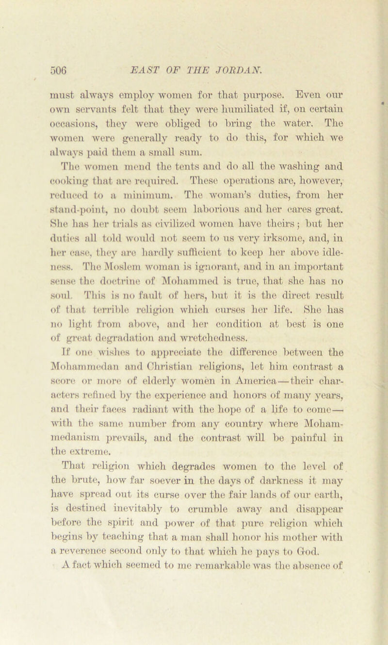 must always employ women for that purpose. Eveu our own servants felt that they were humiliated if, ou certain occasions, they were obliged to bring the water. The women were generally ready to do this, for which we always paid them a small sum. The women mend the tents and do all the washing and cooking that are required. These operations are, however, reduced to a minimum. The woman’s duties, from her stand-point, no doubt seem laborious and her cares great. She lias her trials as civilized women have theirs$ but her duties all told would not seem to us very irksome, and, iu her case, they are hardly sufficient to keep her above idle- ness. The Moslem woman is ignorant, and in an important sense the doctrine of Mohammed is true, that she has no soul. This is no fault of hers, but it is the direct result of that terrible religion which curses her life. She has no light from above, and her condition at best is one of great degradation and wretchedness. If one wishes to appreciate the difference between the Mohammedan and Christian religions, let him contrast a score or more of elderly women in America—their char- acters refined by the experience and honors of many years, and their faces radiant with the hope of a life to come— with the same number from any country where Moham- medanism prevails, and the contrast will bo painful in the extreme. That religion which degrades women to the level of the brute, how far soever in the days of darkness it may have spread out its curse over the fair lands of our earth, is destined inevitably to crumble away and disappear before the spirit and power of that pure religion which begins by teaching that a man shall honor his mother with a reverence second only to that which he pays to God. A fact which seemed to me remarkable was the absence of