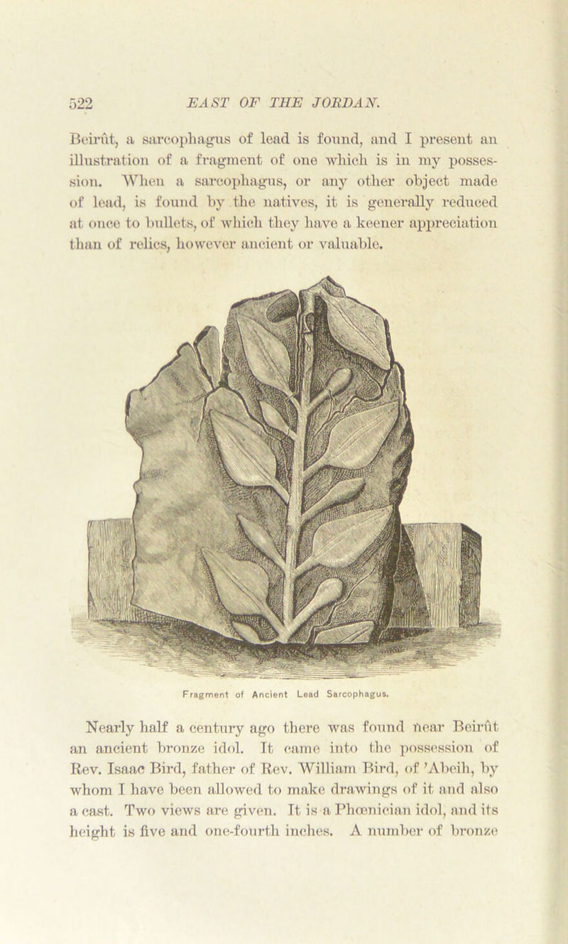 Beirut, a sarcophagus of lead is found, and I present an illustration of a fragment of one which is in my posses- sion. When a sarcophagus, or any other object made of lead, is found by the natives, it is generally reduced at once to bullets, of which they have a keener appreciation than of relics, however ancient or valuable. Fragment of Ancient Lead Sarcophagus. Nearly half a century ago there was found near Beirut an ancient bronze idol. It came into the possession of Rev. Isaac Bird, father of Rev. William Bird, of ’Abeih, by whom I have been allowed to make drawings of it and also a cast. Two views are given. It is a Phoenician idol, and its height is five and one-fourth inches. A number of bronze