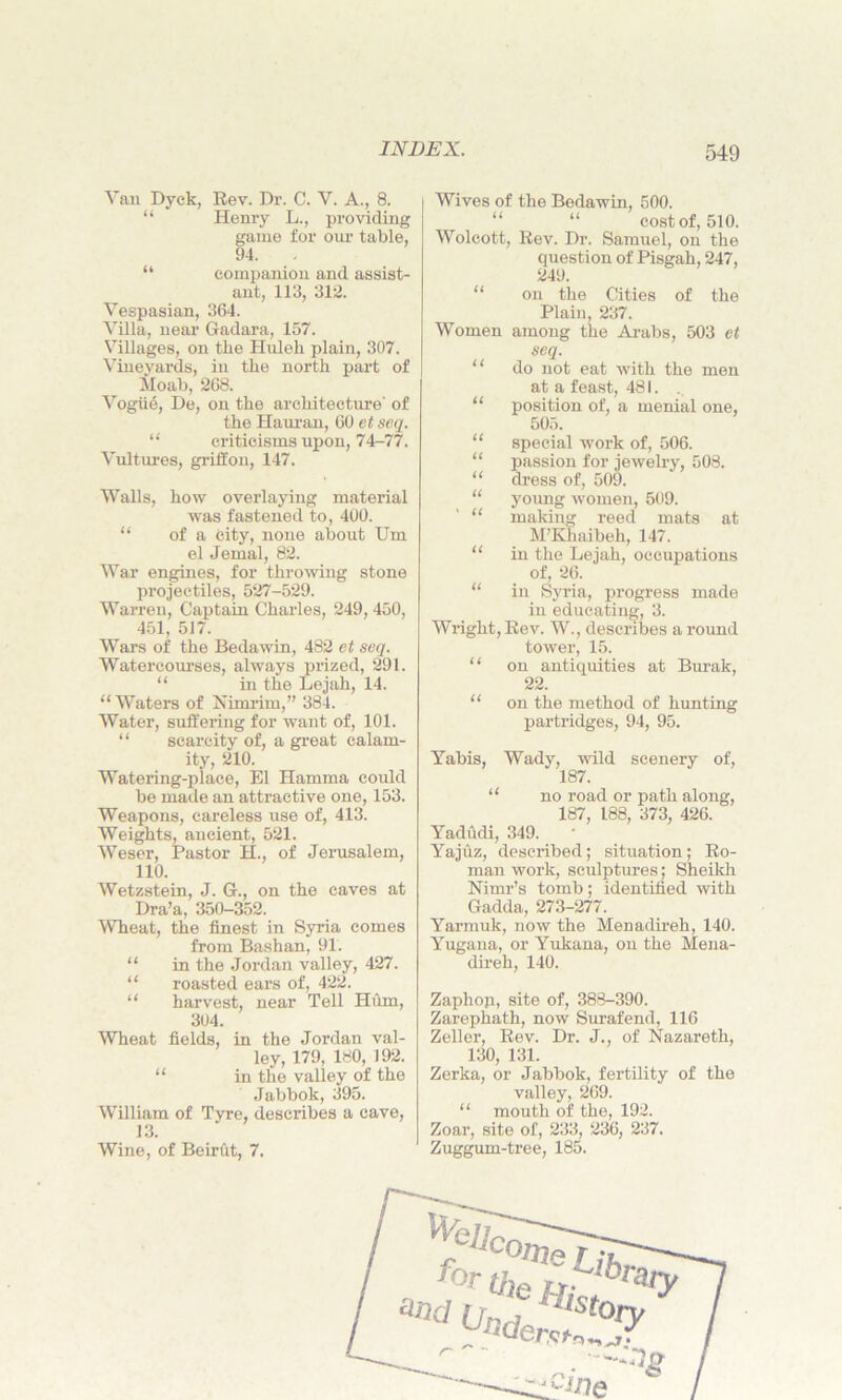 Van Dyck, Rev. Dr. C. V. A., 8. “ Henry L., providing game for our table, 94. “ companion and assist- ant, 113, 312. Vespasian, 364. Villa, near Gadara, 157. Villages, on the Huleh plain, 307. Vineyards, in the north part of Moab, 268. Vogue, De, on the architecture' of the Hauran, 60 et seq. “ criticisms upon, 74-77. Vultures, griffon, 147. Walls, how overlaying material was fastened to, 400. “ of a city, none about Um el Jemal, 82. War engines, for throwing stone projectiles, 527-529. Warren, Captain Charles, 249,450, 451, 517. Wars of the Bedawin, 482 et seq. Watercourses, always prized, 291. “ in the Lejah, 14. “ Waters of Nimrim,” 384. Water, suffering for want of, 101. “ scarcity of, a great calam- ity, 210. Watering-place, El Hamma could be made an attractive one, 153. Weapons, careless use of, 413. Weights, ancient, 521. Weser, Pastor H., of Jerusalem, 110. Wetzstein, J. G., on the caves at Dra’a, 350-352. Wheat, the finest in Syria comes from Bashan, 91. “ in the Jordan valley, 427. “ roasted ears of, 422. “ harvest, near Tell Hum, 304. Wheat fields, in the Jordan val- ley, 179, 180, 192. “ in the valley of the Jabbok, 395. William of Tyre, describes a cave, 13. Wine, of Beirht, 7. Wives of the Bedawin, 500. “ “ cost of, 510. Wolcott, Rev. Dr. Samuel, on the question of Pisgah, 247, 249. on the Cities of the Plain, 237. Women among the Arabs, 503 et seq. do not eat with the men at a feast, 481. position of, a menial one, 505. special work of, 506. passion for jewelry, 508. dress of, 509. young Avomen, 509. making reed mats at M’Khaibeh, 147. in the Lejah, occupations of, 26. in Syria, progress made in educating, 3. Wright, Rev. W., describes a round tower, 15. “ on antiquities at Burak, 22. “ on the method of hunting partridges, 94, 95. Yabis, Wady, wild scenery of, 187. “ no road or path along, 187, 188, 373, 426. Yadudi, 349. Yajuz, described; situation; Ro- man work, sculptures; Sheikh Nimr’s tomb; identified with Gadda, 273-277. Yarmuk, now the Menadireh, 140. Yugana, or Yukana, on the Mena- direh, 140. Zaphoji, site of, 388-390. Zarephath, now Surafend, 116 Zeller, Rev. Dr. J., of Nazareth, 130, 131. Zerka, or Jabbok, fertility of the valley, 269. “ mouth of the, 192. Zoar, site of, 233, 236, 237. Zuggum-tree, 185. tt it it u tt ' u it tt ‘ We