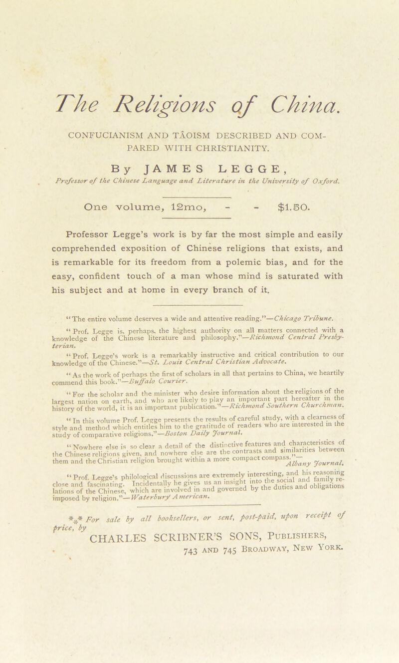 The Religions of China. CONFUCIANISM AND TAOISM DESCRIBED AND COM- PARED WITH CHRISTIANITY. By JAMES LEGGE, Professor of the Chinese Language and Literature in the University of Oxford. One volume, 12mo, - - $1.50. Professor Legge’s work is by far the most simple and easily comprehended exposition of Chinese religions that exists, and is remarkable for its freedom from a polemic bias, and for the easy, confident touch of a man whose mind is saturated with his subject and at home in every branch of it. “The entire volume deserves a wide and attentive reading.”—Chicago Tribune. “ Prof. Legge is. perhaps, the highest authority on all matters connected with a knowledge of the Chinese literature and philosophy.”—Richmond Central Presby- terian. “Prof. Legge’s work is a remarkably instructive and critical contribution to our knowledge of the Chinese.’’—St. Louis Central Christian Advocate. « As the work of perhaps the first of scholars in all that pertains to China, we heartily commend this book.”—Buffalo Courier. “ For the scholar and the minister who desire information about the religions of the largest nation on earth, and who are likely to play an important part hereafter in the history of the world, it is an important publication. —Richmond Southern Churchman. “ In this volume Prof. Legge presents the results of careful study, with a clearness of style and method which entitles him to the gratitude of readers who are interested in the study of comparative religions.”—Boston Daily Journal. “Nowhere else is so clear a detail of the distinctive features and characteristics of the Chinese religions given, and nowhere else are the contrasts and smular.ties them and the Christian religion brought within a more compact compass. yourna4 “Prof. Legge’s philological discussions are extremely interesting, andhismasoning close and fascinating. Incidentally he gives us an insight into■ tH<= social lations of the Chinese, which are involved in and governed by the duties and obligations imposed by religion.”—Waterburf American. *.,* por saic by all booksellers, or sent, post-paid, upon receipt of price, by CHARLES SCRIBNER’S SONS, Publishers,