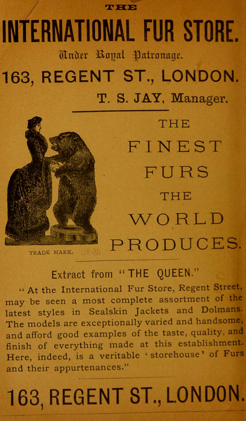 THE INTERNATIONAL FUR STORE. Etttor Koijd patronage. 163, REGENT ST., LONDON. T. S. JAY, Manager. THE FINEST FURS THE WO RLD PRODUCES. Extract from “THE QUEEN. “ At the International Fur Store, Regent Street, may be seen a most complete assortment of the latest styles in Sealskin Jackets and Dolmans. The models are exceptionally varied and handsome, and afford good examples of the taste, quality, and finish of everything made at this establishment. Here, indeed, is a veritable ‘storehouse’ of Furs and their appurtenances.” 163, REGENT ST., LONDON.