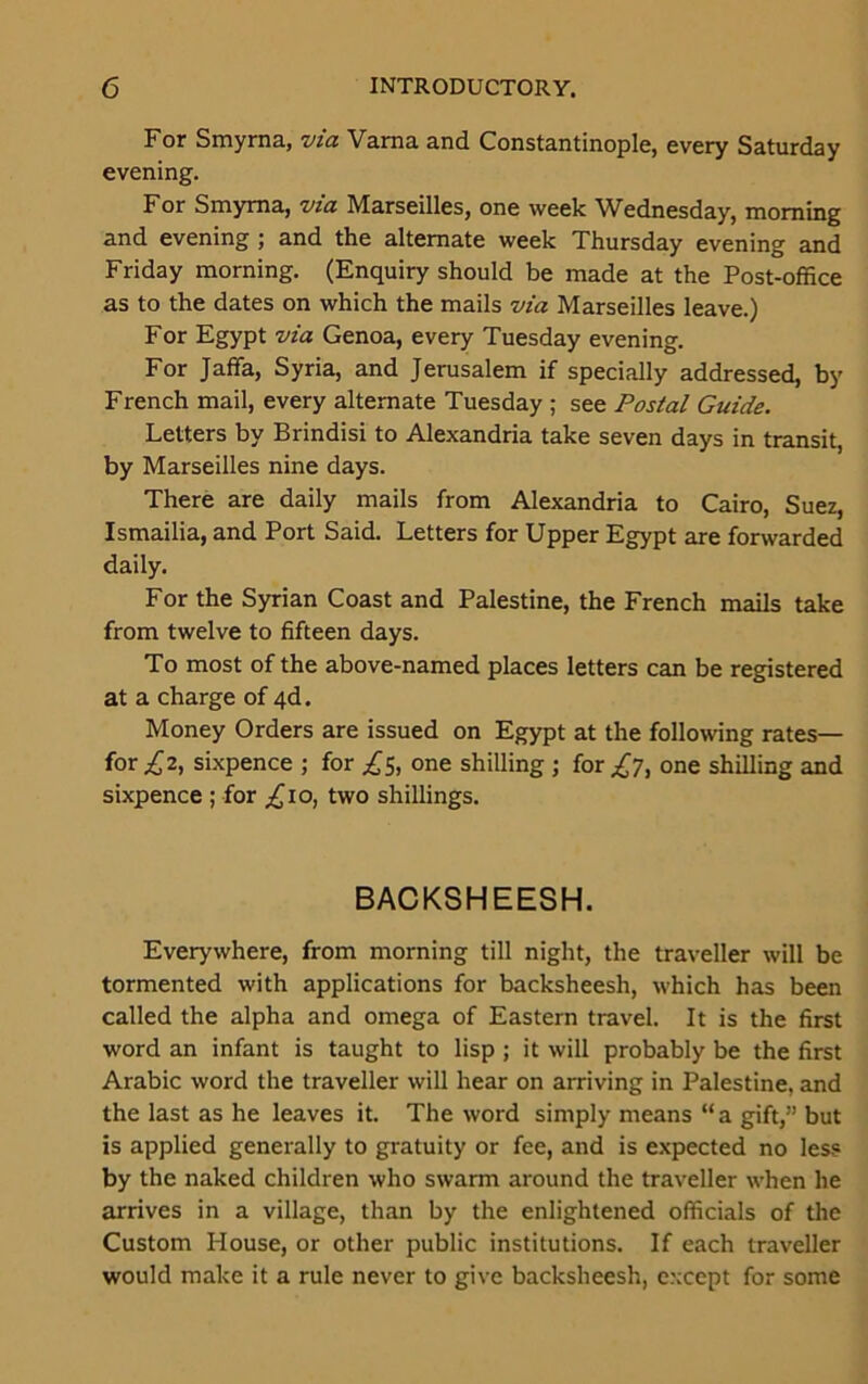 For Smyrna, via Varna and Constantinople, every Saturday evening. For Smyrna, via Marseilles, one week Wednesday, morning and evening ; and the alternate week Thursday evening and Friday morning. (Enquiry should be made at the Post-office as to the dates on which the mails via Marseilles leave.) For Egypt via Genoa, every Tuesday evening. For Jaffa, Syria, and Jerusalem if specially addressed, by French mail, every alternate Tuesday ; see Postal Guide. Letters by Brindisi to Alexandria take seven days in transit, by Marseilles nine days. There are daily mails from Alexandria to Cairo, Suez, Ismailia, and Port Said. Letters for Upper Egypt are forwarded daily. For the Syrian Coast and Palestine, the French mails take from twelve to fifteen days. To most of the above-named places letters can be registered at a charge of 4d. Money Orders are issued on Egypt at the following rates— for £2, sixpence ; for £5, one shilling ; for £7, one shilling and sixpence ; for ^10, two shillings. BACKSHEESH. Everywhere, from morning till night, the traveller will be tormented with applications for backsheesh, which has been called the alpha and omega of Eastern travel. It is the first word an infant is taught to lisp ; it will probably be the first Arabic word the traveller will hear on arriving in Palestine, and the last as he leaves it. The word simply means “a gift,” but is applied generally to gratuity or fee, and is expected no less by the naked children who swarm around the traveller when he arrives in a village, than by the enlightened officials of the Custom House, or other public institutions. If each traveller would make it a rule never to give backsheesh, except for some