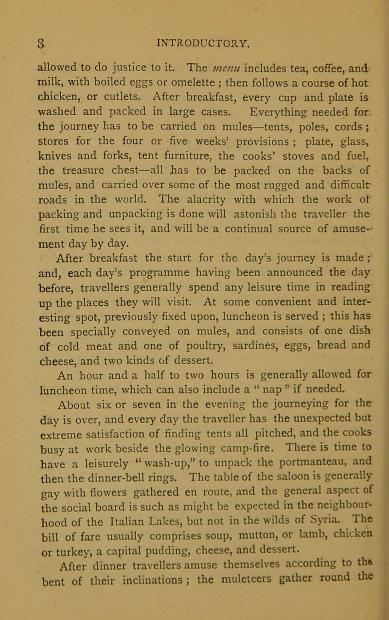 allowed to do justice to it. The menu includes tea, coffee, and milk, with boiled eggs or omelette ; then follows a course of hot chicken, or cutlets. After breakfast, every cup and plate is washed and packed in large cases. Everything needed for: the journey has to be carried on mules—tents, poles, cords ; stores for the four or five weeks’ provisions ; plate, glass, knives and forks, tent furniture, the cooks’ stoves and fuel, the treasure chest—all has to be packed on the backs of mules, and carried over some of the most rugged and difficultr roads in the world. The alacrity with which the work of packing and unpacking is done will astonish the traveller the first time he sees it, and will be a continual source of amuse-' ment day by day. After breakfast the start for the day’s journey is made ; and, each day’s programme having been announced the day before, travellers generally spend any leisure time in reading up the places they will visit. At some convenient and inter- esting spot, previously fixed upon, luncheon is served ; this has been specially conveyed on mules, and consists of one dish of cold meat and one of poultry, sardines, eggs, bread and cheese, and two kinds of dessert. An hour and a half to two hours is generally allowed for luncheon time, which can also include a “ nap ” if needed. About six or seven in the evening the journeying for the day is over, and every day the traveller has the unexpected but extreme satisfaction of finding tents all pitched, and the cooks busy at work beside the glowing camp-fire. There is time to have a leisurely “ wash-up,” to unpack the portmanteau, and then the dinner-bell rings. The table of the saloon is generally gay with flowers gathered en route, and the general aspect of the social board is such as might be expected in the neighbour- hood of the Italian Lakes, but not in the wilds of Syria. The bill of fare usually comprises soup, mutton, or lamb, chicken or turkey, a capital pudding, cheese, and dessert. After dinner travellers amuse themselves according to th& bent of their inclinations ; the muleteers gather round the