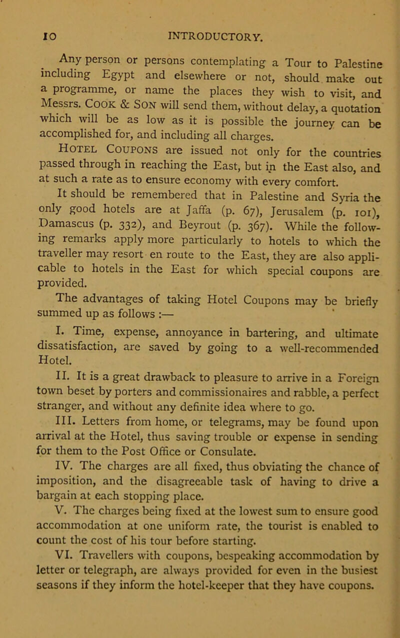 Any person or persons contemplating a Tour to Palestine including Egypt and elsewhere or not, should make out a programme, or name the places they wish to visit, and Messrs. Cook & Son will send them, without delay, a quotation which will be as low as it is possible the journey can be accomplished for, and including all charges. Hotel Coupons are issued not only for the countries passed through in reaching the East, but in the East also, and at such a rate as to ensure economy with every comfort. It should be remembered that in Palestine and Syria the only good hotels are at Jaffa (p. 67), Jerusalem (p. 101), Damascus (p. 332), and Beyrout (p. 367). While the follow- ing remarks apply more particularly to hotels to which the traveller may resort en route to the East, they are also appli- cable to hotels in the East for which special coupons are provided. The advantages of taking Hotel Coupons may be briefly summed up as follows :— I. Time, expense, annoyance in bartering, and ultimate dissatisfaction, are saved by going to a well-recommended Hotel. II. It is a great drawback to pleasure to arrive in a Foreign town beset by porters and commissionaires and rabble, a perfect stranger, and without any definite idea where to go. III. Letters from home, or telegrams, may be found upon arrival at the Hotel, thus saving trouble or expense in sending for them to the Post Office or Consulate. IV. The charges are all fixed, thus obviating the chance of imposition, and the disagreeable task of having to drive a bargain at each stopping place. V. The charges being fixed at the lowest sum to ensure good accommodation at one uniform rate, the tourist is enabled to count the cost of his tour before starting. VI. Travellers with coupons, bespeaking accommodation by letter or telegraph, are always provided for even in the busiest seasons if they inform the hotel-keeper that they have coupons.