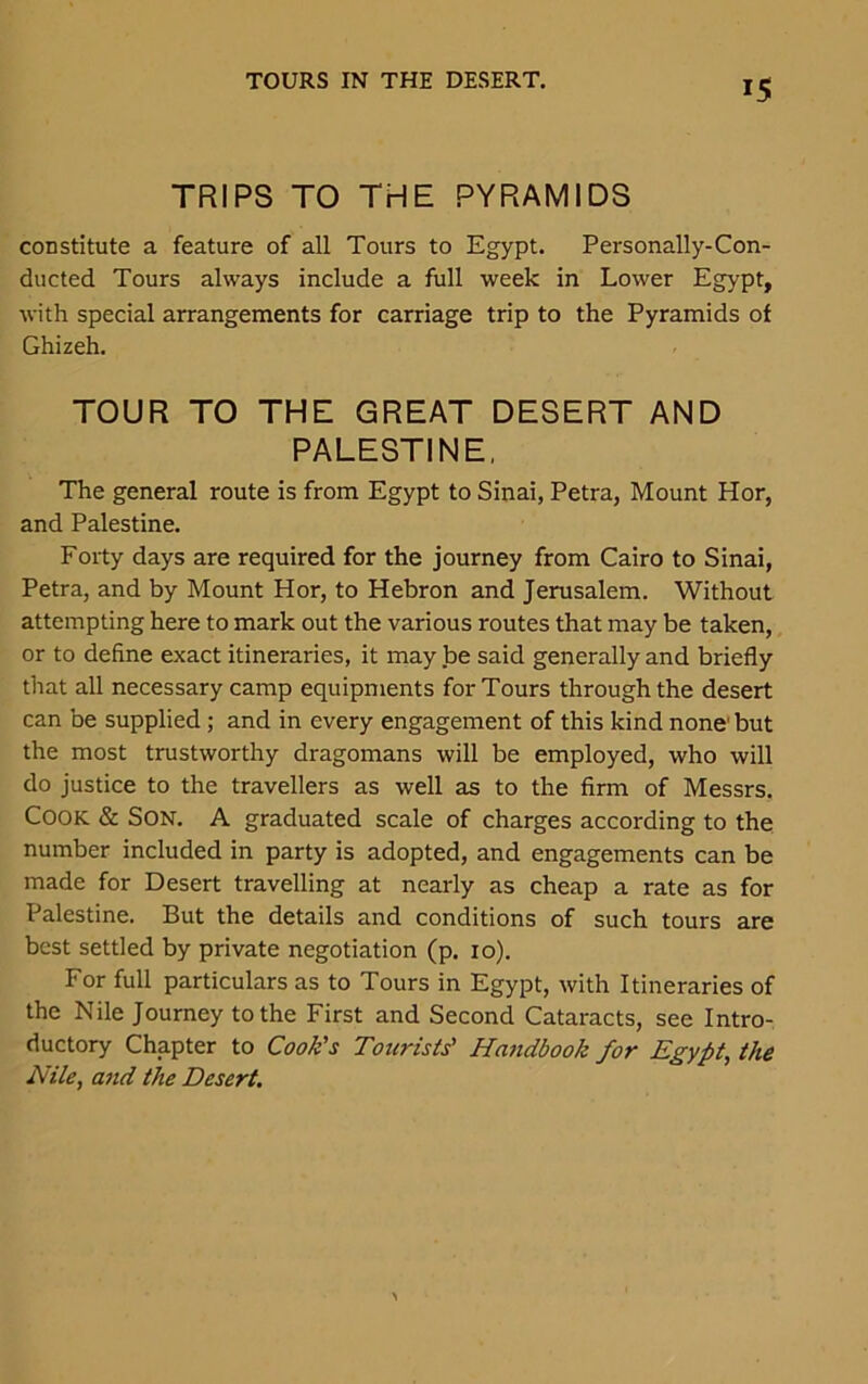 TRIPS TO THE PYRAMIDS constitute a feature of all Tours to Egypt. Personally-Con- ducted Tours always include a full week in Lower Egypt, with special arrangements for carriage trip to the Pyramids of Ghizeh. TOUR TO THE GREAT DESERT AND PALESTINE, The general route is from Egypt to Sinai, Petra, Mount Hor, and Palestine. Forty days are required for the journey from Cairo to Sinai, Petra, and by Mount Hor, to Hebron and Jerusalem. Without attempting here to mark out the various routes that may be taken, or to define exact itineraries, it may be said generally and briefly that all necessary camp equipments for Tours through the desert can be supplied ; and in every engagement of this kind none' but the most trustworthy dragomans will be employed, who will do justice to the travellers as well as to the firm of Messrs. COOK & SON. A graduated scale of charges according to the number included in party is adopted, and engagements can be made for Desert travelling at nearly as cheap a rate as for Palestine. But the details and conditions of such tours are best settled by private negotiation (p. 10). For full particulars as to Tours in Egypt, with Itineraries of the Nile Journey to the First and Second Cataracts, see Intro- ductory Chapter to Cook's Tourists' Handbook for Egypt, the Nile, and the Desert.