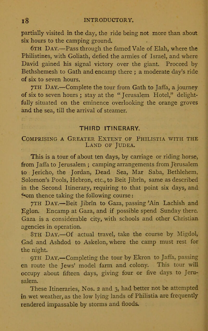 partially visited in the day, the ride being not more than about six hours to the camping ground. 6th Day.—Pass through the famed Vale of Elah, where the Philistines, with Goliath, defied the armies of Israel, and where David gained his signal victory over the giant. Proceed by Bethshemesh to Gath and encamp there ; a moderate day’s ride of six to seven hours. 7TH Day.—Complete the tour from Gath to Jaffa, a journey of six to seven hours ; stay at the “Jerusalem Hotel,” delight- fully situated on the eminence overlooking the orange groves and the sea, till the arrival of steamer. THIRD ITINERARY. Comprising a Greater Extent of Philistia with the Land of Judea. This is a tour of about ten days, by carriage or riding horse, from Jaffa to Jerusalem ; camping arrangements from Jerusalem to Jericho, the Jordan, Dead Sea, Mar Saba, Bethlehem, Solomon’s Pools, Hebron, etc., to Beit Jibrin, same as described in the Second Itinerary, requiring to that point six days, and fiom thence taking the following course: 7TH Day.—Beit Jibrin to Gaza, passing ’Ain Lachish and Eglon. Encamp at Gaza, and if possible spend Sunday there. Gaza is a considerable city, with schools and other Christian agencies in operation. 8th Day.—Of actual travel, take the course by Migdol, Gad and Ashdod to Askelon, where the camp must rest for the night. 9TH Day.—Completing the tour by Ekron to Jaffa, passing en route the Jews’ model farm and colony. This tour will occupy about fifteen days, giving four or five days to Jeru- salem. These Itineraries, Nos. 2 and 3, had better not be attempted in wet weather, as the low lying lands of Philistia are frequently rendered impassable by storms and floods.
