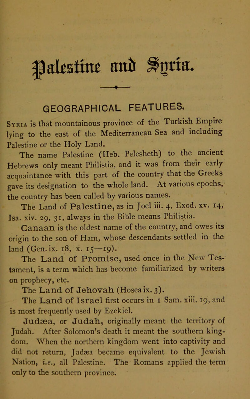 ^akatim attir ^ima. —♦— GEOGRAPHICAL FEATURES. Syria is that mountainous province of the Turkish Empire lying to the east of the Mediterranean Sea and including Palestine or the Holy Land. The name Palestine (Heb. Pelesheth) to the ancient Hebrews only meant Philistia, and it was from their early acquaintance with this part of the country that the Greeks gave its designation to the whole land. At various epochs, the country has been called by various names. The Land of Palestine, as in Joel iii. 4, Exod. xv. 14, Isa. xiv. 29, 31, always in the Bible means Philistia. Canaan is the oldest name of the country, and owes its origin to the son of Ham, whose descendants settled in the land (Gen.ix. 18, x. 15—19). The Land Of Promise, used once in the New Tes- tament, is a term which has become familiarized by writers on prophecy, etc. The Land of Jehovah (Hoseaix. 3). The Land Of Israel first occurs in 1 Sam. xiii. 19, and is most frequently used by Ezekiel. Judaea, or Judah, originally meant the territory of Judah. After Solomon’s death it meant the southern king- dom. When the northern kingdom went into captivity and did not return, Jadaea became equivalent to the Jewish Nation, i.e., all Palestine. The Romans applied the term only to the southern province.