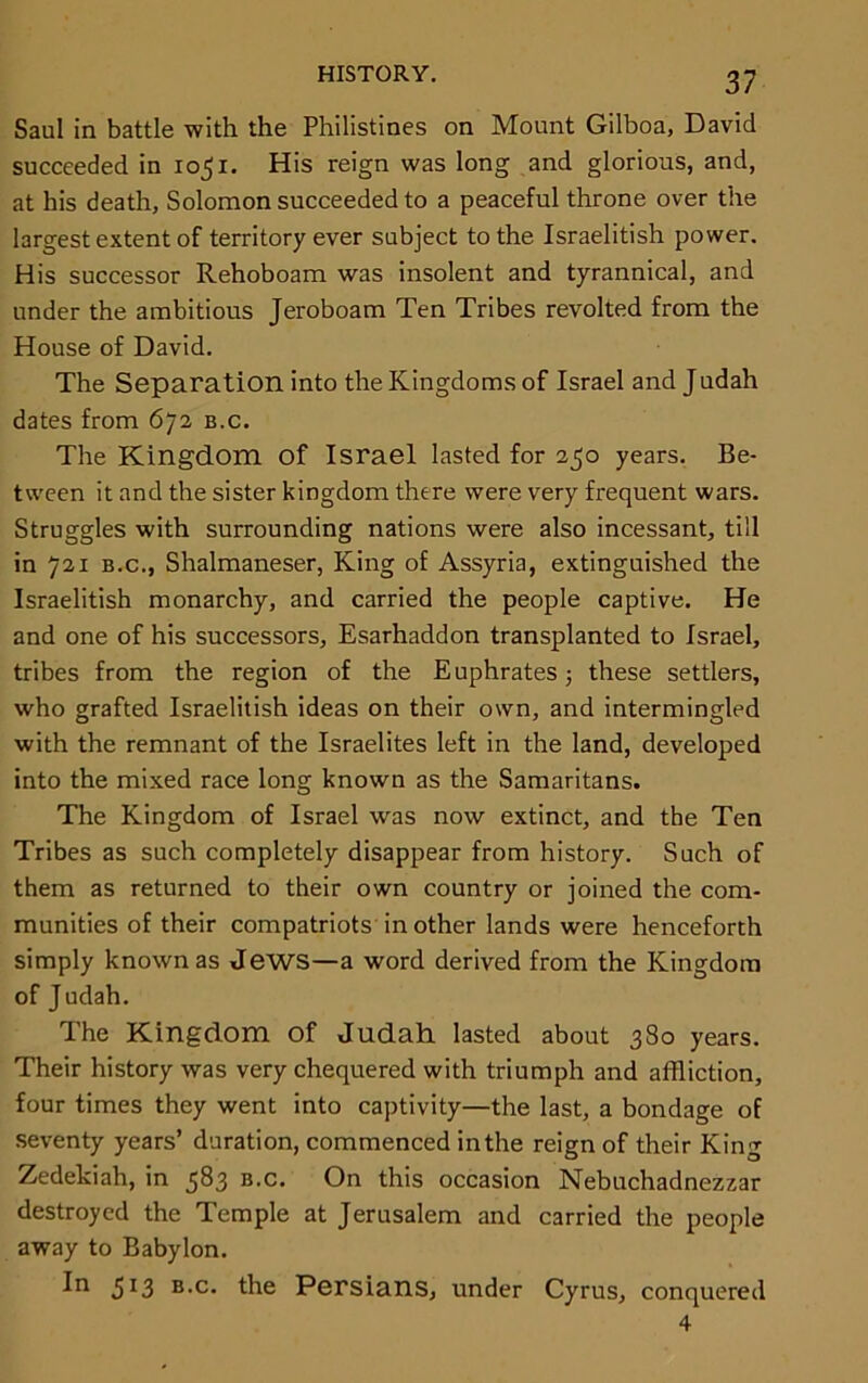 Saul in battle with the Philistines on Mount Gilboa, David succeeded in 1051. His reign was long and glorious, and, at his death, Solomon succeeded to a peaceful throne over the largest extent of territory ever subject to the Israelitish power. His successor Rehoboam was insolent and tyrannical, and under the ambitious Jeroboam Ten Tribes revolted from the House of David. The Separation into the Kingdoms of Israel and Judah dates from 672 b.c. The Kingdom Of Israel lasted for 250 years. Be- tween it and the sister kingdom there were very frequent wars. Struggles with surrounding nations were also incessant, till in 721 b.c., Shalmaneser, King of Assyria, extinguished the Israelitish monarchy, and carried the people captive. He and one of his successors, Esarhaddon transplanted to Israel, tribes from the region of the E uphrates; these settlers, who grafted Israelitish ideas on their own, and intermingled with the remnant of the Israelites left in the land, developed into the mixed race long known as the Samaritans. The Kingdom of Israel was now extinct, and the Ten Tribes as such completely disappear from history. Such of them as returned to their own country or joined the com- munities of their compatriots in other lands were henceforth simply known as Jews—a word derived from the Kingdom of Judah. The Kingdom Of Judah lasted about 380 years. Their history was very chequered with triumph and affliction, four times they went into captivity—the last, a bondage of seventy years’ duration, commenced in the reign of their King Zedekiah, in 583 b.c. On this occasion Nebuchadnezzar destroyed the Temple at Jerusalem and carried the people away to Babylon. In 513 B.c. the Persians, under Cyrus, conquered 4