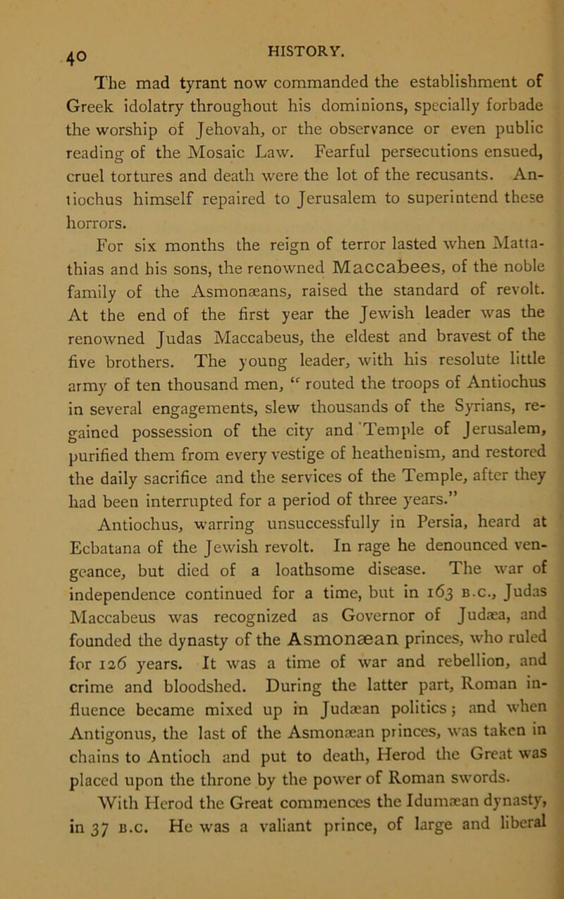 The mad tyrant now commanded the establishment of Greek idolatry throughout his dominions, specially forbade the worship of Jehovah, or the observance or even public reading of the Mosaic Law. Fearful persecutions ensued, cruel tortures and death were the lot of the recusants. An- liochus himself repaired to Jerusalem to superintend these horrors. For six months the reign of terror lasted when Matta- thias and his sons, the renowned Maccabees, of the noble family of the Asmonaeans, raised the standard of revolt. At the end of the first year the Jewish leader was the renowned Judas Maccabeus, the eldest and bravest of the five brothers. The young leader, with his resolute little army of ten thousand men, “ routed the troops of Antiochus in several engagements, slew thousands of the Syrians, re- gained possession of the city and Temple of Jerusalem, purified them from every vestige of heathenism, and restored the daily sacrifice and the services of the Temple, after they had been interrupted for a period of three years.” Antiochus, warring unsuccessfully in Persia, heard at Ecbatana of the Jewish revolt. In rage he denounced ven- geance, but died of a loathsome disease. The war of independence continued for a time, but in 163 b.c., Judas Maccabeus was recognized as Governor of Judaea, and founded the dynasty of the Asmonaean princes, who ruled for 126 years. It was a time of war and rebellion, and crime and bloodshed. During the latter part, Roman in- fluence became mixed up in Judaean politics; and when Antigonus, the last of the Asmonaean princes, was taken in chains to Antioch and put to death, Herod the Great was placed upon the throne by the power of Roman swords. With Herod the Great commences the Idumaean dynasty, in 37 b.c. He was a valiant prince, of large and liberal