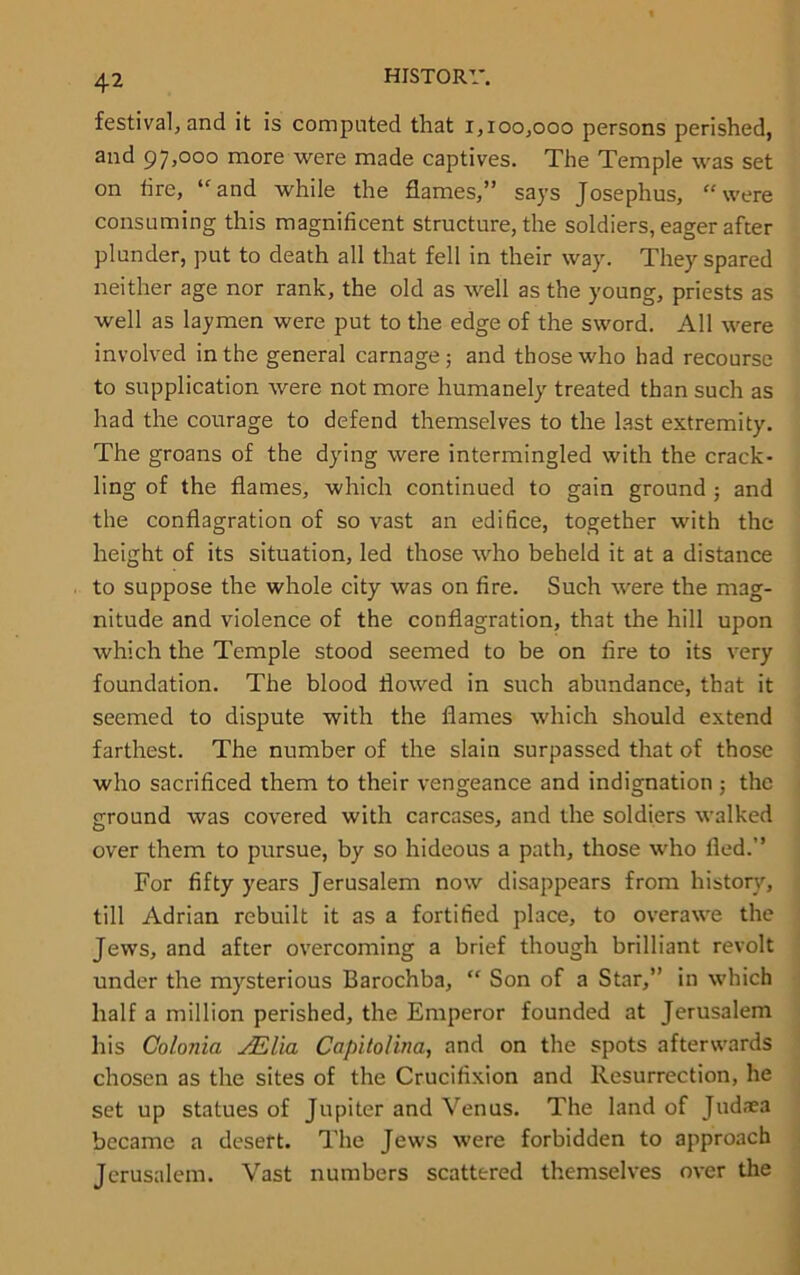 festival, and it is computed that 1,100,000 persons perished, and 97,000 more were made captives. The Temple was set on tire, “and while the flames,” says Josephus, “were consuming this magnificent structure, the soldiers, eager after plunder, put to death all that fell in their way. They spared neither age nor rank, the old as well as the young, priests as well as laymen were put to the edge of the sword. All were involved in the general carnage; and those who had recourse to supplication were not more humanely treated than such as had the courage to defend themselves to the last extremity. The groans of the dying were intermingled with the crack- ling of the flames, which continued to gain ground ; and the conflagration of so vast an edifice, together with the height of its situation, led those who beheld it at a distance to suppose the whole city was on fire. Such were the mag- nitude and violence of the conflagration, that the hill upon which the Temple stood seemed to be on fire to its very foundation. The blood flowed in such abundance, that it seemed to dispute with the flames which should extend farthest. The number of the slain surpassed that of those who sacrificed them to their vengeance and indignation ; the ground was covered with carcases, and the soldiers walked over them to pursue, by so hideous a path, those who fled.” For fifty years Jerusalem now disappears from history, till Adrian rebuilt it as a fortified place, to overawe the Jews, and after overcoming a brief though brilliant revolt under the mysterious Barochba, “ Son of a Star,” in which half a million perished, the Emperor founded at Jerusalem his Colonia JElia Capitolina, and on the spots afterwards chosen as the sites of the Crucifixion and Resurrection, he set up statues of Jupiter and Venus. The land of Jud;ca became a desert. The Jews were forbidden to approach Jerusalem. Vast numbers scattered themselves over the