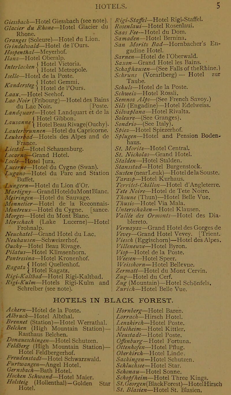 Rand, ■:rsteg | Giessbach—Hotel Giessbach (see note). Glacier du Rhone—Hotel Glacier du Rhone. Granges (Soleure)—Hotel du Lion. Gi indelwald—Hotel de l’Ours. Hospenthal— Meyerhof. Hans—Hotel Oberalp. riii ( Hotel Victoria. Intcrlacken ^ Rotel Metropoie. Iselle—Hotel de la Poste. Hotel Gemmi. Hotel de l’Ours. Laax.—Hotel Seehof. Lac Noir (Fribourg)—Hotel des Bains du Lac Noir. [Poste. Landquart—Hotel Landquart et de la , ( Hotel Gibbon. Lausanne | Hotel Beau Rivage(Ouchy). Lauterbrunncn—Hotel du Capricorne. Leukcrbad—Hotels des Alpes and de France. Liestal— Hotel Schauenburg. tLocarnor—Grand Hotel. PLode—Hotel Jura. • Lucerne—Hotel du Cygne (Swan). Lugano—Hotel du Parc and Station Buffet. Lungern—Hotel du Lion d’Or. Martigny—GrandHotelduMontBlanc. AIgiringen—Hotel du Sauvage. ■Monnetier—Hotel de la Reconnais- 'Montreux—Hotel du Cygne. [sance. Morges—Hotel du Mont Blanc. Morschach (Lake Lucerne)—Hotel Frohnalp. Neuchatel—Grand Hotel du Lac. Neuhausen—Schweizerhof. Ouchy—Hotel Beau Rivage. Pilatus—Hotel Klimsenhorn. Pontresina—Hotel Kronenhof. r, ( Hotel Quellenhof. Ra*atz [ Hotel Ragatz. Rigi-Kaltbad—Hotel Rigi-Kaltbad. Rigi-Kulm—Hotels Rigi-Kulm and Schreiber (see note). Rigi-Staffcl— Hotel Rigi-Staffcl. Rosenlaui—Hotel Rosenlaui. Saas Pee—Hotel du Dom. Samaden—Hotel Bernina. San Moritz Bad—Hornbacher’s En- gadine Hotel. Sarncn—Hotel de l'Oberwald. Saxon—Grand Hotel les Bains. ■ _ Schafthausen—(See Falls of theRhine.) Schruns (Vorarlberg) — Hotel zur Taube. Schuls—Hotel de la Poste. Schweiz—Hotel Rossli. Semnoz Alps—(See French Savoy.) Sils (Engadinej—Hotel Edelweiss. Silvaplana—Hotel Rivalta. Soleure—(See Granges). Sondrio—(See Italy). Spies—Hotel Spiezerhof. Splugen—Hotel and Pension Boden- liaus. St. Moritz—Hotel Central. Si. Nicholas—Grand Hotel. Stalden—Hotel Stalden. Stansstad— Hotel Burgenstock. Susten (nearLeuk)—Hotel de la Souste. Tarasp—Hotel Kurhaus. Territet-Chillon—Hotel d'Angleterre. Tete Noire—Hotel de Tete Noire. Thoune (Thun)—Hotel Belle Vue. Thusis—Hotel Via Mala, Unterschaken—Hotel Klausen. ValUe des Orinonts—Hotel des Dia- blereto. Vernayaz—Grand Hotel des Gorges de Vextey—Grand Hotel Vevey. [Trient. Viesch (Eggischorn)—Hotel des Alpes. Villeneuve—Hotel Byron. Visp—Hotel de la Poste. Weesen—Hotel Speer. Weisshorn—Hotel Bellevue. Zermatt—Hotel du Mont Cervin. Zug— Hotel du Cerf. Zug (Mountain)—Hotel Schonfels. Zurich—Hotel Belle Vue. HOTELS IN BLACK FOREST. Achern—Hotel de la Poste. Albtuck—Hotel Albthal. Brennet (Station)—Hotel Werrathal. | Belchen (High Mountain Station)— j Rasthaus Belchen. Donaueschingen—Hotel Schutzen. Feldberg (High Mountain Station)— Hotel Feldbcrgerhof. Preudenstadt—Hotel Schwarzwald. Furtwangen—Angel Hotel. Gernsbach—Bath Hotel. Hochen Schwand—Hotel Maier. P/olsteig (Hollenthal)—Golden Star Hotel. Hornberg—Hotel Baren. Lorrach—Hirsch Hotel. Lenzkirch—Hotel Poste. Mulheim—Plotel Kittler. Ncustadt—Hotel Poste. Offenburg—Hotel Fortuna. Ottenhofen—Hotel Pflug. Oberkirch—Hotel Linde. Sacliingen—Plotel Schutzen. Schluchsce—Hotel Star. Schonau—Hotel Sonne. Schopfheim—Plotel Three Kings. St. (7<wyc//.(BlackForcst)—Hotel Hirsch St. Blasicn—Plotel St. Blasicn.