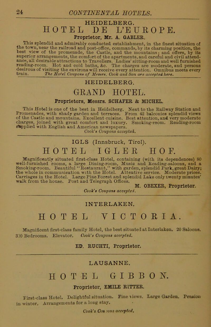 HEIDELBERG. HOTEL DE L’EUROPE. Proprietor, Mr. A. GABLER. This splendid and admirably conducted establishment, in the finest situation of the town, near the railroad and post-office, commands, by its charming position, the best view of the promenade, the Castle, and the mountains; and olfers, by its superior arrangements, the comfort of the apartments, and careful and civil attend- ance, all desirable attractions to Travellers. Ladies’ sitting-room and well furnished reading-room. Hot and cold baths, &c. The charges are moderate, and persons desirous of visiting the environs will receive every attention. Omnibus meets every train. The Hotel Coupons of Messrs. Cook and Son are accepted here. HEIDELBERG. GRAND HOTEL. Proprietors, Messrs. SCHAFER & MICHEL. This Hotel is one of the best in Heidelberg. Next to the Railway Station and Promenades, with shady garden and terraces. From 42 balconies splendid views of the Castle and mountains. Excellent cuisine. Best attention, and very moderate charges, joined with great comfort and luxury. Smoking-room. Reading-room supplied with English and American newspapers. Cook's Coupons accepted. IGLS (Innsbruck, Tirol). HOTEL IDLER HOF. Magnificently situated first-class Hotel, containing (with its dependences) 80 well-furnished rooms, a large Dining-room, Music and Reading-saloons, and a Smoking-room. Beautiful “Restaurant,” with garden, splendid Park, great Dairy; the whole in communication with the Hotel. Attentive service. Moderate prices. Carriages in the Hotel. Large Pine Forest and splendid Lake only twenty minutes’ walk from the house. Post and Telegraph Offices. M. OBEXER, Proprietor. Cook’s Coupons accepted. INTERLAKEN. HOTEL VICTORIA. Magnificent first-class family Hotel, the best situated at Interlaken. 20 Saloons. 310 Bedrooms. Elevator. Cook's Coupons accepted. ED. RUCHTI, Proprietor. LAUSANNE. HOTEL GIBBON. Proprietor, EMILE RITTER. First-class Hotel. Delightful situation. Fine views. Large Garden. Pensiou in winter. Arrangements for a long stay.