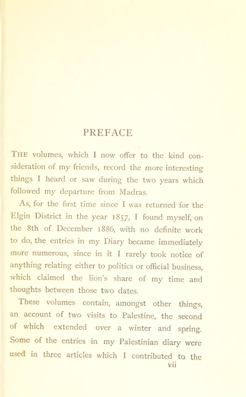 PREFACE The volumes, which I now offer to the kind con- sideration of my friends, record the more interesting things I heard or saw during the two years which followed my departure from Madras. As, for the first time since I was returned for the Elgin District in the year 1857, I found myself, on the 8th of December 1886, with no definite work to do, the entries in my Diary became immediately more numerous, since in it I rarely took notice of anything relating either to politics or official business, which claimed the lion’s share of my time and thoughts between those two dates. These volumes contain, amongst other things, an account of two visits to Palestine, the second of which extended over a winter and spring. Some of the entries in my Palestinian diary were used in three articles which I contributed to the