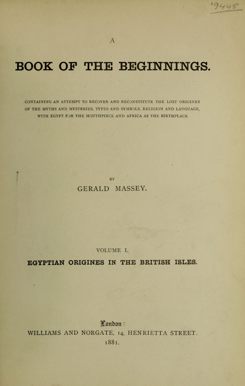 BOOK OF THE BEGINNINGS. CONTAINING AN ATTEMPT TO RECOVER AND RECONSTITUTE THE LOST ORIGINES OF THE MYTHS AND MYSTERIES, TYPES AND SYMBOLS, RELIGION AND LANGUAGE, WITH EGYPT FOR THE MOUTHPIECE AND AFRICA AS THE BIRTHPLACE. y BY GERALD MASSEY. VOLUME I, EGYPTIAN ORIGINES IN THE BRITISH ISLES. lYntron: WILLIAMS AND NORGATE, 14, HENRIETTA STREET. 1881.