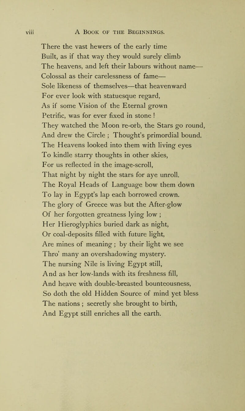 There the vast hewers of the early time Built, as if that way they would surely climb The heavens, and left their labours without name— Colossal as their carelessness of fame— Sole likeness of themselves—that heavenward For ever look with statuesque regard, As if some Vision of the Eternal grown Petrific, was for ever fixed in stone ! They watched the Moon re-orb, the Stars go round, And drew the Circle ; Thought’s primordial bound. The Heavens looked into them with living eyes To kindle starry thoughts in other skies, For us reflected in the image-scroll, That night by night the stars for aye unroll. The Royal Heads of Language bow them down To lay in Egypt’s lap each borrowed crown. The glory of Greece was but the After-glow Of her forgotten greatness lying low ; Her Hieroglyphics buried dark as night, Or coal-deposits filled with future light, Are mines of meaning; by their light we see Thro’ many an overshadowing mystery. The nursing Nile is living Egypt still, And as her low-lands with its freshness fill, And heave with double-breasted bounteousness, So doth the old Hidden Source of mind yet bless The nations ; secretly she brought to birth, And Egypt still enriches all the earth.